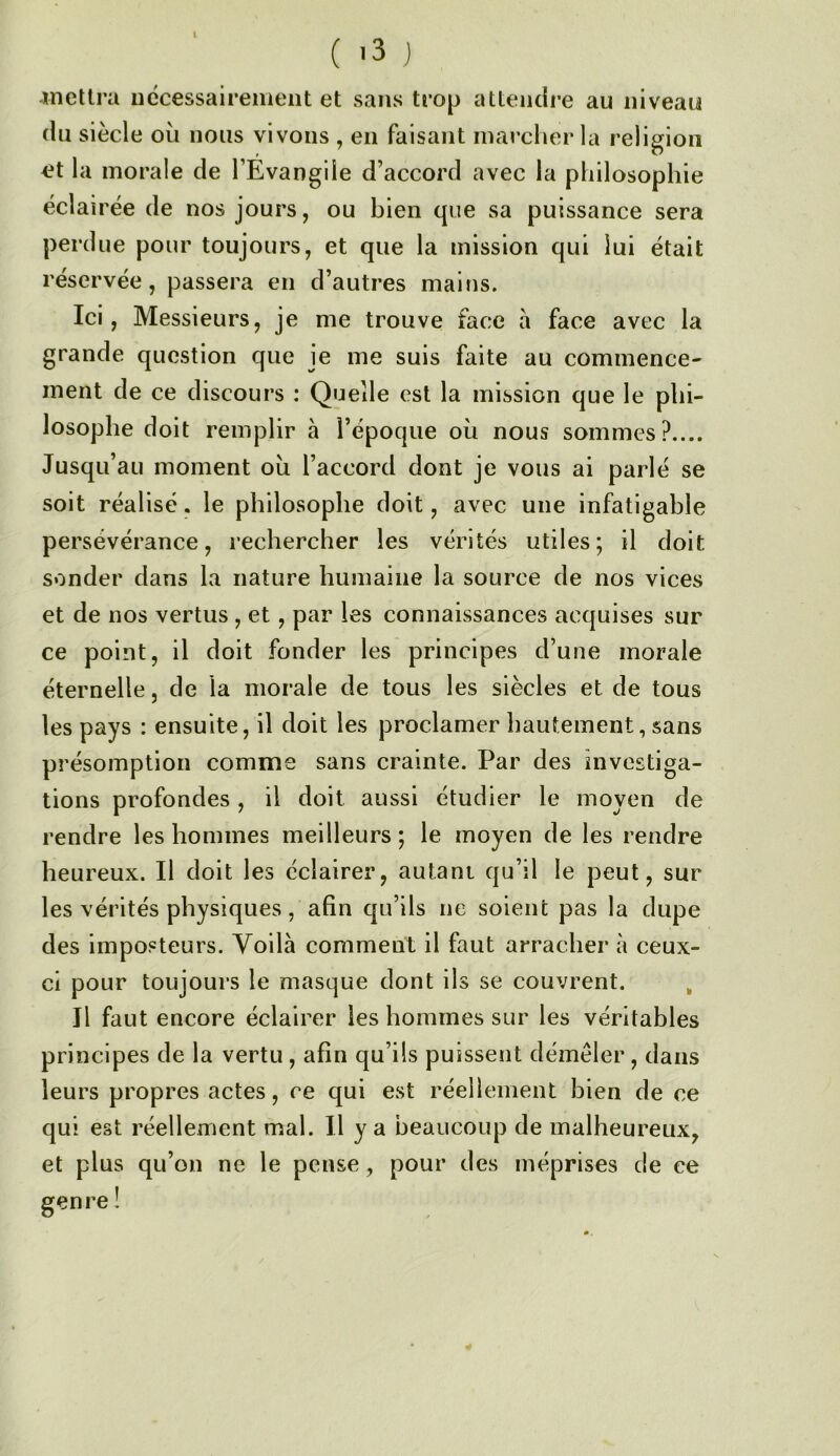 l ( -3 J meUra iiécessairenieiit et sans trop attendre au niveau du siècle où nous vivons , en faisant marcher la religion et la morale de l’Évangiie d’accord avec la philosophie éclairée de nos jours, ou bien que sa puissance sera perdue pour toujours, et que la mission qui lui était réservée, passera en d’autres mains. Ici, Messieurs, je me trouve face a face avec la grande question que je me suis faite au commence- ment de ce discours : Quelle est la mission que le phi- losophe doit remplir à l’époque où nous sommes?.... Jusqu’au moment où l’accord dont je vous ai parlé se soit réalisé. le philosophe doit, avec une infatigable persévérance, rechercher les vérités utiles; il doit sonder dans la nature humaine la source de nos vices et de nos vertus , et, par les connaissances acquises sur ce point, il doit fonder les principes d’une morale éternelle, de la morale de tous les siècles et de tous les pays : ensuite, il doit les proclamer hautement, sans présomption comme sans crainte. Par des investiga- tions profondes, il doit aussi étudier le moyen de rendre les hommes meilleurs ; le moyen de les rendre heureux. Il doit les éclairer, autant qu’il le peut, sur les vérités physiques, afin qu’ils ne soient pas la dupe des imposteurs. Voilà comment il faut arracher à ceux- ci pour toujours le masque dont ils se couvrent. , Il faut encore éclairer les hommes sur les véritables principes de la vertu, afin qu’ils puissent démêler, dans leurs propres actes, ce qui est réellement bien de ce qui est réellement mal. Il y a beaucoup de malheureux, et plus qu’on ne le pense, pour des méprises de ce genre !