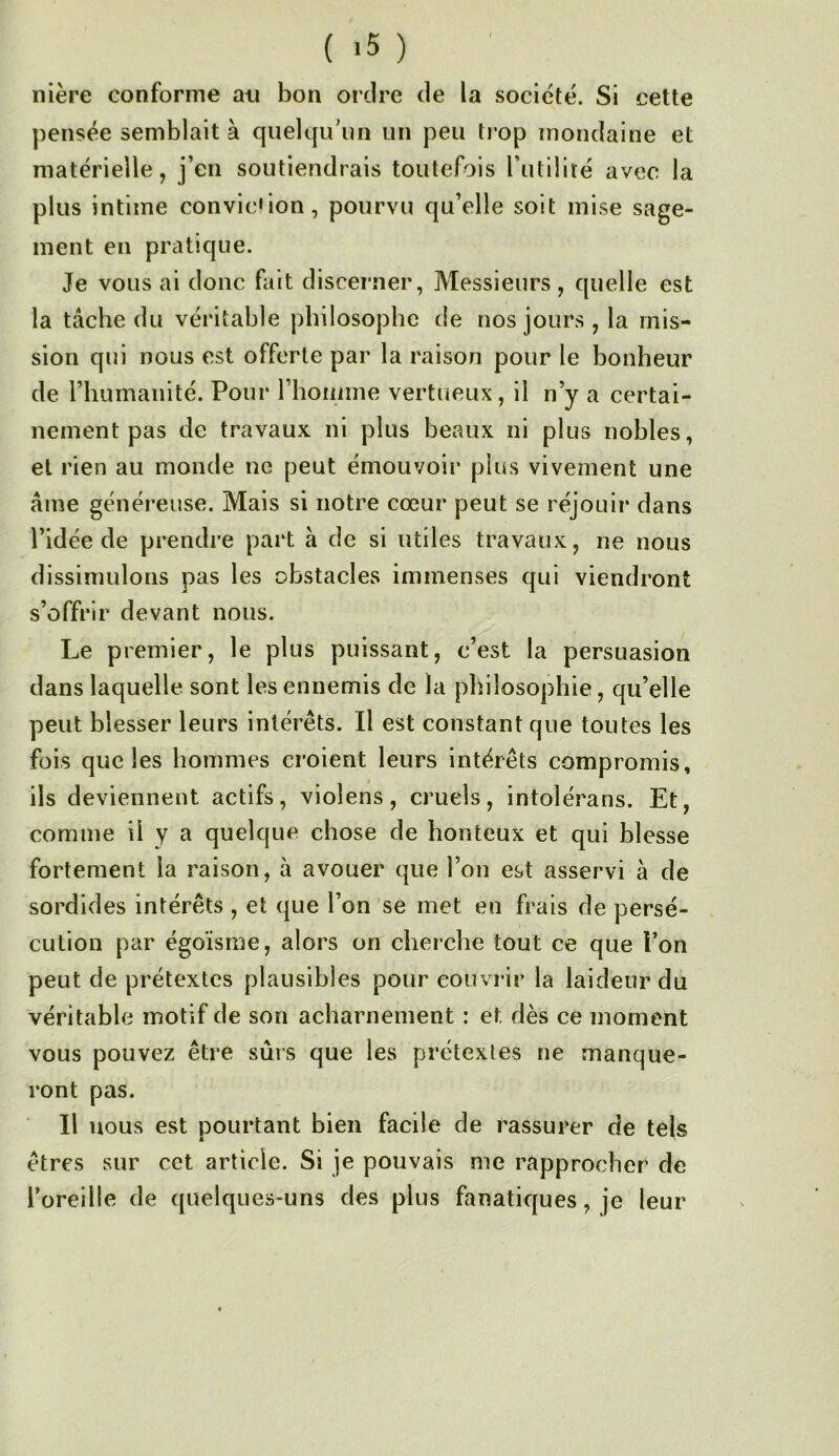 ilière conforme ati bon ordre de la société. Si cette pensée semblait à quelqu'un un peu trop mondaine et matérielle, j’en soutiendrais toutefois Futilité avec la plus intime convic'ion, pourvu qu’elle soit mise sage- ment en pratique. Je vous ai donc fait discerner, Messieurs, quelle est la tâche du véritable philosophe de nos jours , la mis- sion qui nous est offerte par la raison pour le bonheur de l’humanité. Pour rhoiiime vertueux, il n’y a certai- nement pas de travaux, ni plus beaux ni plus nobles, et rien au monde ne peut émouvoir plus vivement une âme généreuse. Mais si notre cœur peut se réjouir dans l’idée de prendre part à de si utiles travaux, ne nous dissimulons pas les obstacles immenses qui viendront s’offrir devant nous. Le premier, le plus puissant, c’est la persuasion dans laquelle sont les ennemis de la philosophie, qu’elle peut blesser leurs intérêts. Il est constant que toutes les fois que les hommes croient leurs intérêts compromis, ils deviennent actifs, violens, cruels, intolérans. Et, comme il y a quelque chose de honteux et qui blesse fortement la raison, à avouer que l’on est asservi à de sordides intérêts , et que l’on se met en frais de persé- cution par égoïsme, alors on cheiche tout ce que l’on peut de prétextes plausibles pour couvrir la laideur du véritable motif de son acharnement : et dès ce moment vous pouvez être sûrs que les prétextes ne manque- ront pas. Il nous est pourtant bien facile de rassurer de tels êtres sur cet article. Si je pouvais me rapprocher de l’oreille de quelques-uns des plus fanatiques, je leur
