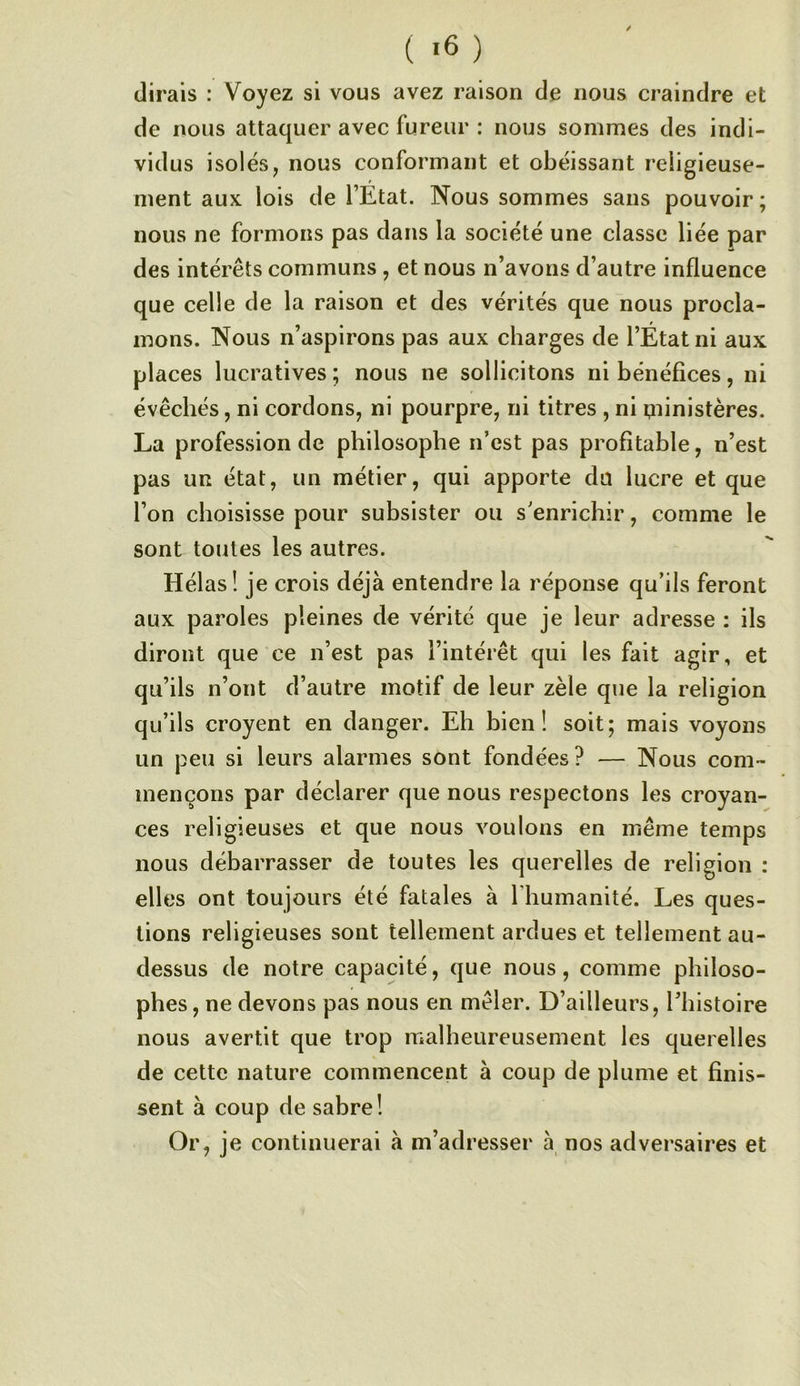 ( «6 ) (lirais : Voyez si vous avez raison de nous craindre et de nous attaquer avec fureur : nous somnîes des indi- vidus isolés, nous conformant et obéissant religieuse- ment auK lois de l’Etat. Nous sommes sans pouvoir ; nous ne formons pas dans la société une classe liée par des intérêts communs , et nous n’avons d’autre influence que celle de la raison et des vérités que nous procla- mons. Nous n’aspirons pas aux charges de l’Etat ni aux places lucratives; nous ne sollicitons ni bénéfices, ni évêchés, ni cordons, ni pourpre, ni titres , ni qiinistères. La profession de philosophe n’est pas profitable, n’est pas un état, un métier, qui apporte du lucre et que l’on choisisse pour subsister ou s’enrichir, comme le sont toutes les autres. Hélas! je crois déjà entendre la réponse qu’ils feront aux paroles pleines de vérité que je leur adresse : ils diront que ce n’est pas l’intérêt qui les fait agir, et qu’ils n’ont d’autre motif de leur zèle que la religion qu’ils croyent en danger. Eh bien! soit; mais voyons un peu si leurs alarmes sont fondées? — Nous com- mençons par déclarer que nous respectons les croyan- ces religieuses et que nous voulons en même temps nous débarrasser de toutes les querelles de religion : elles ont toujours été fatales à l’humanité. Les ques- tions religieuses sont tellement ardues et tellement au- dessus de notre capacité, que nous, comme philoso- phes, ne devons pas nous en mêler. D’ailleurs, l’histoire nous avertit que trop malheureusement les querelles de cette nature commencent à coup de plume et finis- sent à coup de sabre! Or, je continuerai à m’adresser à nos adversaires et