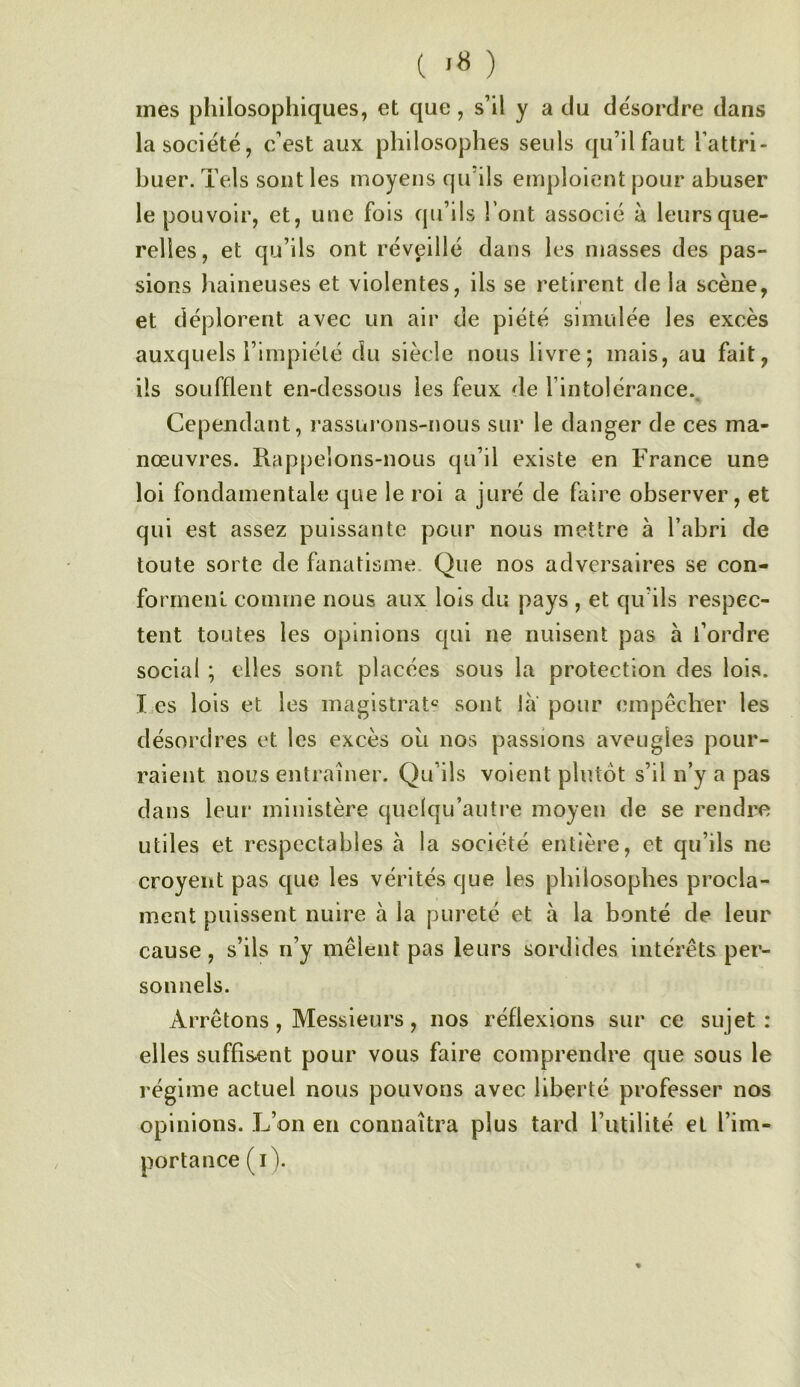 ( ) mes philosophiques, et que, s’il y a du désordre dans la société, c’est aux philosophes seuls qu’il faut l’attri- buer. Tels sont les moyens qu ils emploient pour abuser le pouvoir, et, une fois qu’ils l’ont associé à leurs que- relles, et qu’ils ont réveillé dans les niasses des pas- sions haineuses et violentes, ils se retirent de la scène, et déplorent avec un air de piété simulée les excès auxquels l’impiété du siècle nous livre; mais, au fait, ils soufflent en-dessous les feux de l’intolérance.. Cependant, rassui’oiis-nous sur le danger de ces ma- nœuvres. Rap|)e!ons-nous qu’il existe en France une loi fondamentale que le roi a juré de faire observer, et qui est assez puissante pour nous mettre à l’abri de toute sorte de fanatisme. Que nos adversaires se con- forment comme nous aux lois du pays , et qu’ils respec- tent toutes les opinions qui ne nuisent pas à l’ordre social ; elles sont placées sous la protection des lois. I.es lois et les magistrat® sont la pour empêcher les désordres et les excès où nos passions aveugles pour- raient nous entraîner. Qu’ils voient plutôt s’il n’y a pas dans leur ministère quelqu’auti’e moyen de se rendre utiles et respectables à la société entière, et qu’ils ne croyeiit pas que les vérités que les philosophes procla- ment puissent nuire à la pureté et à la bonté de leur cause, s’ils ii’y mêlent pas leurs sordides intérêts per- sonnels. Arrêtons, Messieurs, nos réflexions sur ce sujet : elles suffisent pour vous faire comprendre que sous le régime actuel nous pouvons avec liberté professer nos opinions. L’on en connaîtra plus tard l’utilité et l’im- portance (i). «