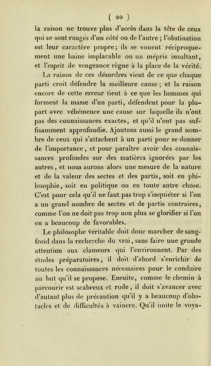 ( 20 ) la raison ne trouve plus d’accès dans la tête de ceux qui se sont rangés d’un côté ou de l’autre ; l’obstination est leur caractère propre; ils se vouent réciproque- ment une haine implacable ou un mépris insultant, et l’esprit de vengeance règne à la place de la vérité. La raison de ces désordres vient de ce que chaque parti croit défendre la meilleure cause ; et la raison encore de cette erreur tient à ce que les hommes qui forment la masse d’un parti, défendent pour la plu- part avec véhémence une cause sur laquelle ils n’ont pas des connaissances exactes, et qu’il n’ont pas suf- fisamment approfondie. Ajoutons aussi le grand nom- bre de ceux qui s’attachent à un parti pour se donner de l’importance, et pour paraître avoir des connais- sances profondes sur des matières ignorées par les autres, et nous aurons alors une mesure de la nature et de la valeur des sectes et des partis, soit en phi- losophie, soit en politique ou en toute autre chose. C’est pour cela qu’il ne faut pas trop s’inquiéter si l’on a un grand nombre de sectes et de partis contraires, comme l’on ne doit pas trop non plus se glorifier si l’on en a beaucoup de favorables. Le philosophe véritable doit donc marcher de sang- froid dans la recherche du vrai, sans faire une grande attention aux clameurs qui l’environnent. Par des éludes préparatoires, il doit d’abord s’enrichir de toutes les connaissances nécessaires pour le conduire au but qu’il se propose. Ensuite, comme le chemin à parcourir est scabreux et rude, il doit s’avancer avec d’autant plus de précaution qu’il y a beaucoup d’obs- tacles et de difficultés à vaincre. Qu’il imite le voya-