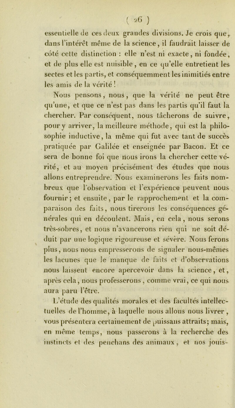[ i6 ) essentielle de ces deux grandes divisions. Je crois que^ dans Tintérêt même de la science, il faudrait laisser de cote cette distinction : elle n’est ni exacte, ni fondée, et de plus elle est nuisible, en ce qu’elle entretient les sectes et les partis, et conséquemment les inimitiés entre les amis de la vérité ! Nous pensons, nous, que la vérité ne peut être qu’une, et que ce n’est pas dans les partis qu’il faut la chercher. Par conséquent, nous tâcherons de suivre, pour y arriver, la meilleure méthode, qui est la philo- .sophie inductive, la même qui fut avec tant de succès pratiquée par Galilée et enseignée par Bacon. Et ce sera de bonne foi que nous irons la chercher cette vé- rité, et au moyen précisément des études que nous allons entreprendre. Nous examinerons les faits nom- breux que l'observation et l’expérience peuvent nous fournir ; et ensuite, par le rapprochem<^nt et la com- pa raison des faits, nous tirerons les conséquences gé- nérales qui en découlent. Mais, en cela, nous serons très-sobres, et nous n’avancerons rien qui ne soit dé- duit par une logique rigoureuse et sévère. Nous ferons plus, nous nous empresserons de signaler nous-mêmes les lacunes que le manque de faits et d’observations nous laissent encore apercevoir dans la science, et, après cela, nous professerons , comme vrai, ce qui nous aura paru l’être. L’étude des qualités morales et des facultés intellec- tuelles de l’homme, à laquelle nous allons nous livrer , vous présentera certainement de puissans attraits; mais, en même temps, nous passerons à la recherche des instincts et des penchans des animaux , et nos jouis-