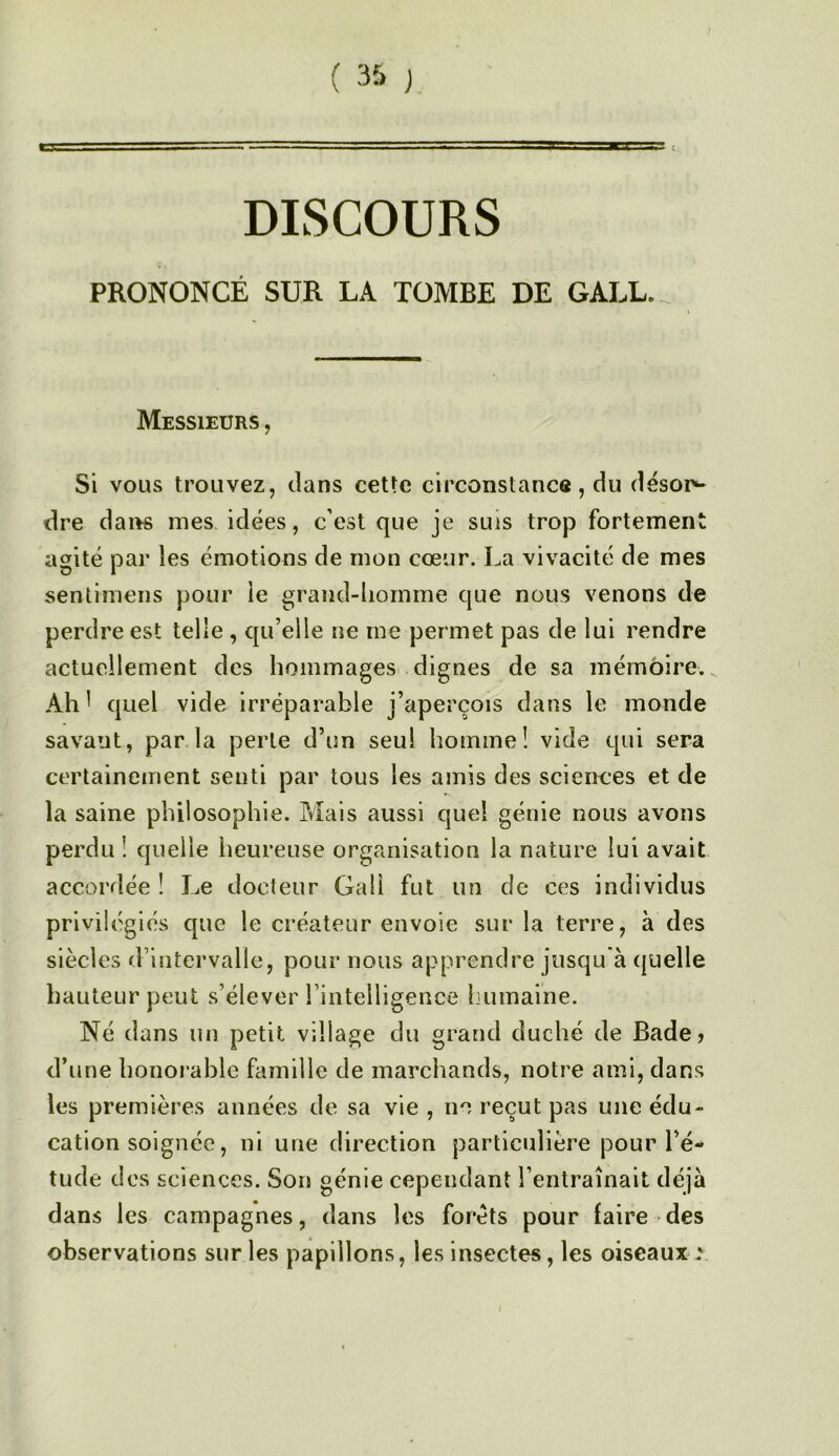 DISCOURS PRONONCÉ SUR LA. TOMBE DE GALL._ Messieurs , Si vous trouvez, clans cette circonstance, du désor^ dre dans mes idées, c’est que je suis trop fortement agité pai’ les émotions de mon cœur. La vivacité de mes sentimeiis pour le grand-liomme que nous venons de perdre est telle , qu’elle ne me permet pas de lui rendre actuellement des hommages dignes de sa mémoire. Ah ^ quel vide irréparable j’aperçois dans le monde savant, par la perle d’un seul homme! vide qui sera certainement senti par tous les amis des sciences et de la saine philosophie. Mais aussi quel génie nous avons perdu ! quelle heureuse organisation la nature lui avait accordée ! Le docteur Gaü fut un de ces individus privilégiés que le créateur envoie sur la terre, à des siècles d’intervalle, pour nous apprendre jusqu'à quelle hauteur peut s’élever l’intelligence humaine. Né dans un petit village du grand duché de Bade> d’une honorable famille de marchands, notre ami, dans les premières années de sa vie , no reçut pas une édu- cation soignée, ni une direction particulière pour l’é- tude des sciences. Son génie cependant l’entraînait déjà dans les campagnes, dans les forets pour faire des observations sur les papillons, les insectes, les oiseaux