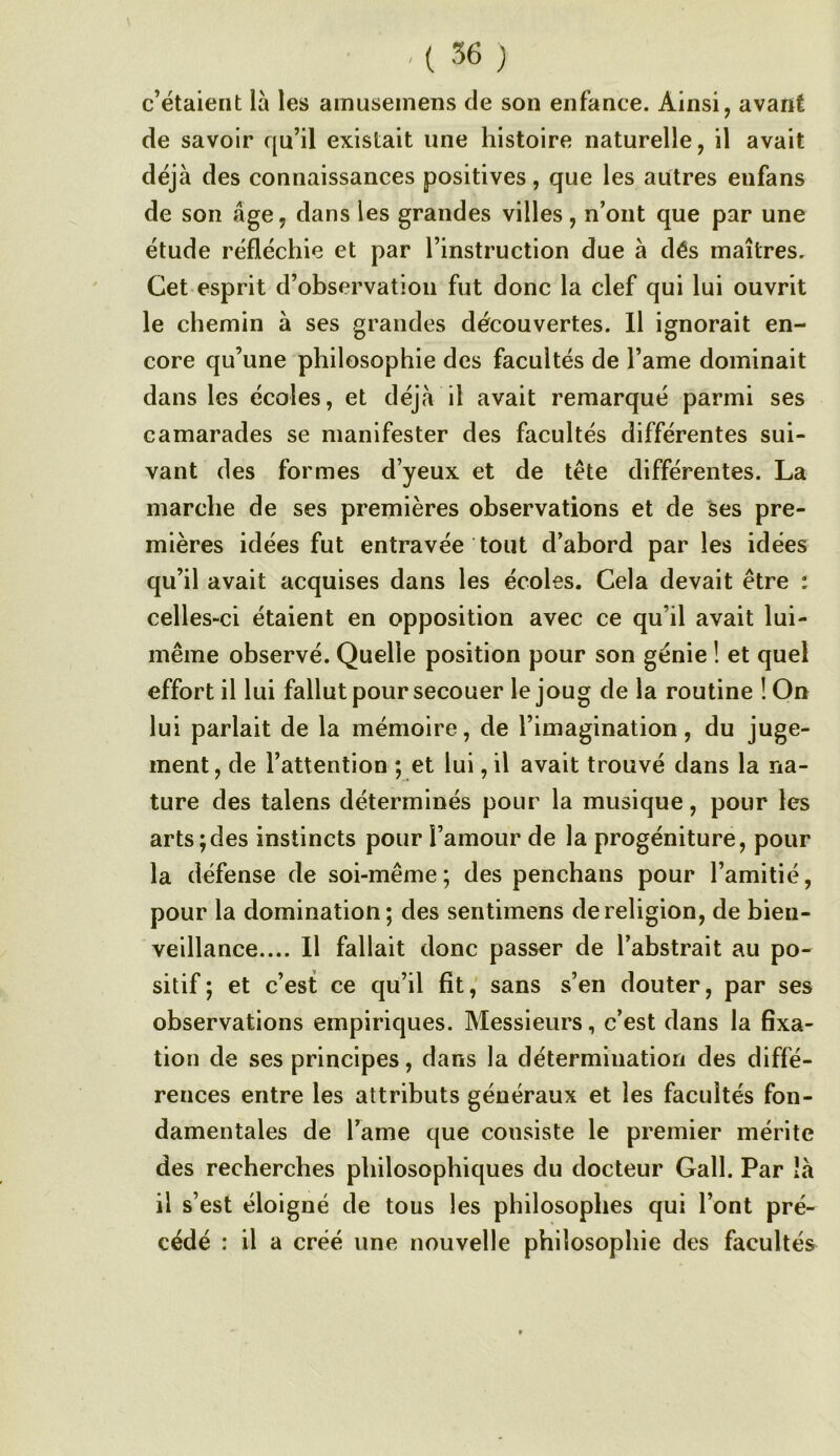 .[56) c’étaient là les amusemens de son enfance. Ainsi, avant de savoir qu’il existait une histoire naturelle, il avait déjà des connaissances positives, que les autres enfans de son âge, dans les grandes villes, n’ont que par une étude réfléchie et par l’instruction due à dés maîtres. Cet esprit d’ohservatioii fut donc la clef qui lui ouvrit le chemin à ses grandes découvertes. Il ignorait en- core qu’une philosophie des facultés de l’ame dominait dans les écoles, et déjà il avait remarqué parmi ses camarades se manifester des facultés différentes sui- vant des formes d’yeux et de tête différentes. La marche de ses premières observations et de ses pre- mières idées fut entravée tout d’abord par les idées qu’il avait acquises dans les écoles. Cela devait être t celles-ci étaient en opposition avec ce qu’il avait lui- même observé. Quelle position pour son génie ! et quel effort il lui fallut pour secouer le joug de la routine ! On lui parlait de la mémoire, de l’imagination, du juge- ment, de l’attention ; et lui, il avait trouvé dans la na- ture des talens déterminés pour la musique, pour les arts;des instincts pour l’amour de la progéniture, pour la défense de soi-même; des penchans pour l’amitié, pour la domination; des sentimens de religion, de bien- veillance.... Il fallait donc passer de l’abstrait au po- sitif; et c’est ce qu’il fît, sans s’en douter, par ses observations empiriques. Messieurs, c’est dans la fixa- tion de ses principes, dans la détermination des diffé- rences entre les attributs généraux et les facultés fon- damentales de l’ame que consiste le premier mérite des recherches philosophiques du docteur Gall. Par îà il s’est éloigné de tous les philosophes qui l’ont pré- cédé : il a créé une nouvelle philosophie des facultés