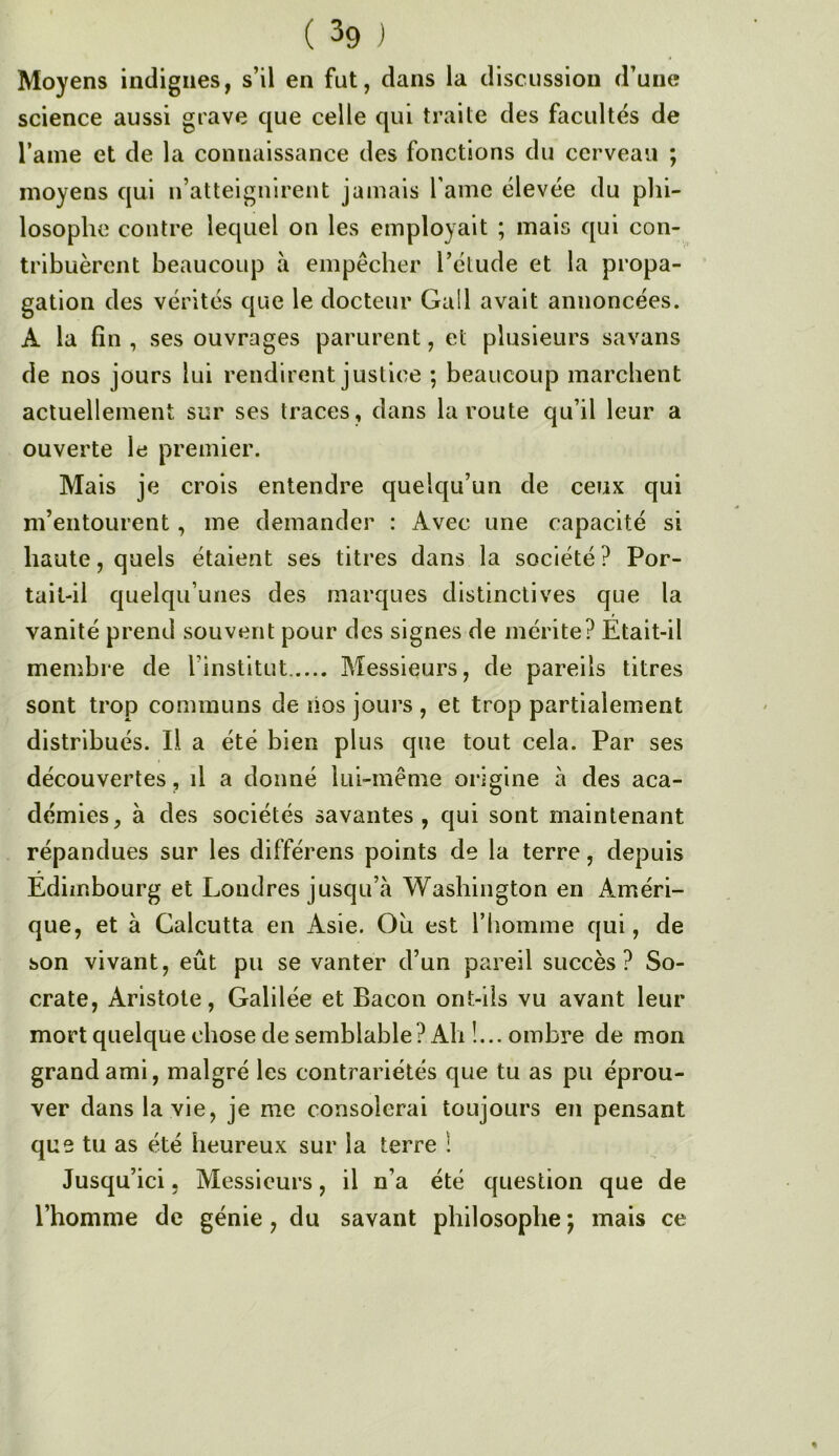 ( 3g ] Moyens indignes, s’il en fut, dans la discussion d’une science aussi grave que celle qui traite des facultés de l’ame et de la connaissance des fonctions du cerveau ; moyens qui n’atteignirent jamais l ame élevée du phi- losophe contre lequel on les employait ; mais qui con- tribuèrent beaucoup à empêcher l’étude et la propa- gation des vérités que le docteur Gall avait annoncées. A la fin , ses ouvrages parurent, et plusieurs savans de nos jours lui rendirent justice ; beaucoup marchent actuellement sur ses traces, dans la route qu’il leur a ouverte le premier. Mais je crois entendre quelqu’un de ceux qui m’entourent, me demander : Avec une capacité si haute, quels étaient ses titres dans la société ? Por- tait-il quelqu’unes des marques distinctives que la vanité prend souvent pour des signes de mérite? Etait-il membre de l’institut Messieurs, de pareils titres sont trop communs de lios jours , et trop partialement distribués. Il a été bien plus que tout cela. Par ses découvertes, il a donné lui-même origine à des aca- démies, à des sociétés savantes, qui sont maintenant répandues sur les différons points de la terre, depuis Édimbourg et Londres jusqu’à Washington en Améri- que, et à Calcutta en Asie. Ou est l’iiomme qui, de son vivant, eût pu se vanter d’un pareil succès? So- crate, Aristote, Galilée et Bacon ont-ils vu avant leur mort quelque chose de semblable? Ah !... ombre de mon grand ami, malgré les contrariétés que tu as pu éprou- ver dans la vie, je me consolerai toujours en pensant que tu as été heureux sur la terre ! Jusqu’ici. Messieurs, il n’a été question que de l’homme de génie, du savant philosophe ; mais ce