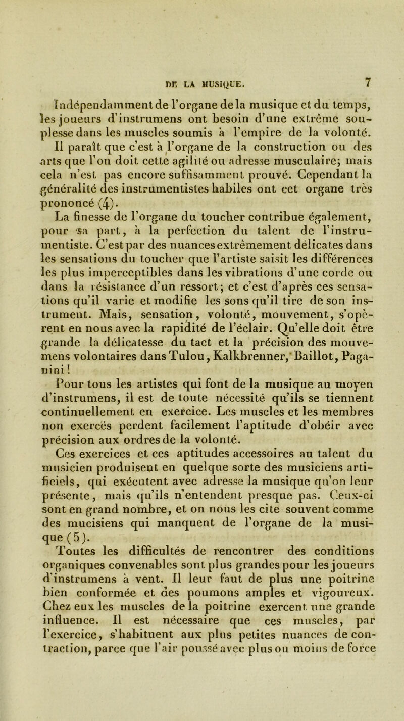 Indépendamment de l’organe delà musique et du temps, les joueurs d’instrumens ont besoin d’une extrême sou- plesse dans les muscles soumis à l’empire de la volonté. 11 paraît que c’est à l’organe de la construction ou des arts que l’on doit cette agilité ou adresse musculaire; mais cela n’est pas encore suffisamment prouvé. Cependant la généralité des instrumentistes habiles ont cet organe très prononcé (4)- La finesse de l’organe du toucher contribue également, pour sa part, à la perfection du talent de l’instru- mentiste. C’est par des nuances extrêmement délicates dans les sensations du toucher que l’artiste saisit les différences les plus imperceptibles dans les vibrations d’une corde ou dans la résistance d’un ressort; et c’est d’après ces sensa- tions qu’il varie et modifie les sons qu’il tire de son ins- trument. Mais, sensation, volonté, mouvement, s’opè- rent en nous avec la rapidité de l’éclair. Quelle doit être grande la délicatesse du tact et la précision des mouve- mens volontaires dans Tulou, Kalkbrenner, Baillot, Paga- nini ! Pour tous les artistes qui font de la musique au moyen d’instrumens, il est de toute nécessité qu’ils se tiennent continuellement en exercice. Les muscles et les membres non exercés perdent facilement l’aptitude d’obéir avec précision aux ordres de la volonté. Ces exercices et ces aptitudes accessoires au talent du musicien produisent en quelque sorte des musiciens arti- ficiels, qui exécutent avec adresse la musique qu’on leur présente, mais qu’ils n’entendent presque pas. Ceux-ci sont en grand nombre, et on nous les cite souvent comme des mucisiens qui manquent de l’organe de la musi- que (5 j. Toutes les difficultés de rencontrer des conditions organiques convenables sont plus grandes pour les joueurs d’instrumens à vent. Il leur faut de plus une poitrine bien conformée et des poumons amples et vigoureux. Chez eux les muscles de la poitrine exercent une grande influence. Il est nécessaire que ces muscles, par l’exercice, s’habituent aux plus petites nuances de con- traction, parce que l’air poussé avec plus ou moins de force