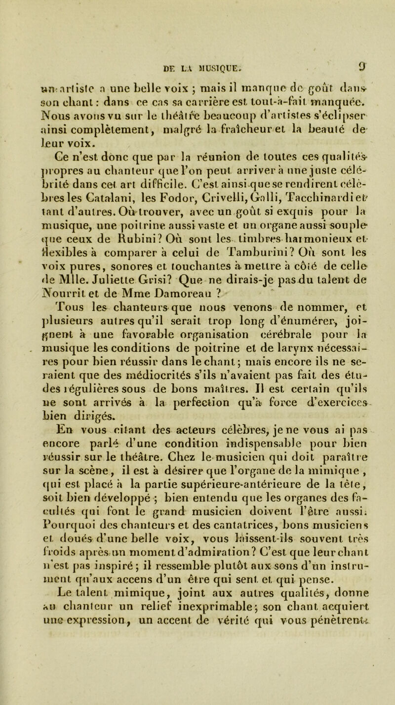 0 «n:artisle a une belle voix ; mais il manque de goût dan» son chant : dans ce cas sa carrière est tout-à-fait manquée. Nous avons vu sur le théâtre beaucoup d’artistes s’éclipser ainsi complètement, malgré la fraîcheur et la beauté de leur voix. Ce n’est donc que par la réunion de toutes ces qualités* propres au chanteur que l’on peut arrivera une juste célé- brité dans cet art difficile. C’est ainsi que se rendirent célè- bres les Catalani, les Fodor, Crivelli,Gnlli, Tacchinardiet- tant d’autres. Où trouver, avec un goût si exquis pour la musique, une poitrine aussi vaste et un organe aussi souple que ceux de Rubini? Où sont les timbres harmonieux et Hexibles à comparera celui de Tamburini? Où sont les voix pures, sonores et touchantes à mettre à côté de celle de Mlle. Juliette Grisi? Que ne dirais-je pasdu talent de Nourrit et de Mme Damoreau ? Tous les chanteurs que nous venons de nommer, et plusieurs autres qu’il serait trop long d’énumérer, joi- gnent à une favorable organisation cérébrale pour la musique les conditions de poitrine et de larynx nécessai- res pour bien réussir dans léchant; mais encore ils ne se- raient que des médiocrités s’ils n’avaient pas fait des étu- des régulières sous de bons maîtres. Il est certain qu’ils ne sont arrivés à la perfection qu’à> force d’exercices bien dirigés. En vous citant des acteurs célèbres, je ne vous ai pas encore parlé d’une condition indispensable pour bien réussir sur le théâtre. Chez le musicien qui doit paraître sur la scène, il est à désirer que l’organe de la mimique , qui est placé h la partie supérieure-antérieure de la tête, soit bien développé ; bien entendu que les organes des fa- cultés qui font le grand musicien doivent l’être aussi; Pourquoi des chanteurs et des cantatrices, bons musiciens et doués d’une belle voix, vous laissent-ils souvent très froids après un moment d’admiration? C’est, que leur chant n’est pas inspiré; il ressemble plutôt aux sons d’un instru- ment qu’aux accens d’un être qui sent et qui pense. Le talent mimique, joint aux autres qualités, donne au chanteur un relief inexprimable; son chant acquiert une expression, un accent de vérité qui vous pénètrent