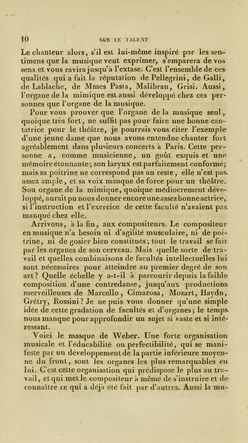 Le chanteur alors, s’il est lui-même inspiré par les sen- tjmens que la musique veut exprimer, s’emparera de vos sens et vous ravira jusqu’à l’extase. C’est l’ensemble de ces qualités qui a fait la réputation de Pellegrini, de Galli^ de Lablache, de Mmes Pasta, Malibran, Grisi. Aussi, l’organe de la mimique est aussi développé chez ces per- sonnes que l’organe de la musique. Pour vous prouver que l’organe de la musique seul, quoique très fort, ne suffit pas pour faire une bonne can- tatrice pour le théâtre, je pourrais vous citer l’exemple d’une jeune dame que nous avons entendue chanter fort agréablement dans plusieurs concerts à Paris. Cette per- sonne a, comme musicienne, un goût exquis et une mémoire étonnante-, son larynx estparfaitement conformé; mais sa poitrine ne correspond pas au reste, elle n’est pa& assez ample, et sa voix manque de force pour un théâtre. Son organe de la mimique, quoique médiocrement déve- loppé, auraitpu nous donner encoreuneassezbonneactrice, si l’instruction et l’exercice de cette faculté n’avaient pas. manqué chez elle. Arrivons, à la fin, aux compositeurs. Le compositeur en musique n’a besoin ni d’agilité musculaire, ni de poi- trine, ni de gosier bien constitués ; tout le travail se fait par les organes de son cerveau. Mais quelle sorte de tra- vail et quelles combinaisons de facultés intellectuelles lui sont nécessaires pour atteindre au premier degré de son art? Quelle échelle y a-t-il à parcourir depuis la faible composition d’une contredanse, jusqu’aux productions merveilleuses de Marcello, Cimarosa, Mozart, Haydn, Grétry, Pvossini? Je ne puis vous donner qu’une simple idée de cette gradation de facultés et d’organes; le temps, nous manque pour approfondir un sujet si vaste et si inté- ressant.. Voici le masque de Weber. Une forte organisation musicale et l’éducabilité ou perfectibilité, qui se mani- feste par un développement de la partie inférieure moyen- ne du front, sont les organes les plus remarquables en lui. C’est celte organisation qui prédispose le plus au tra- vail , et qui met le compositeur à même de s’instruire et de connaître ce qui a déjà été fait par d’autres. Aussi la mu-