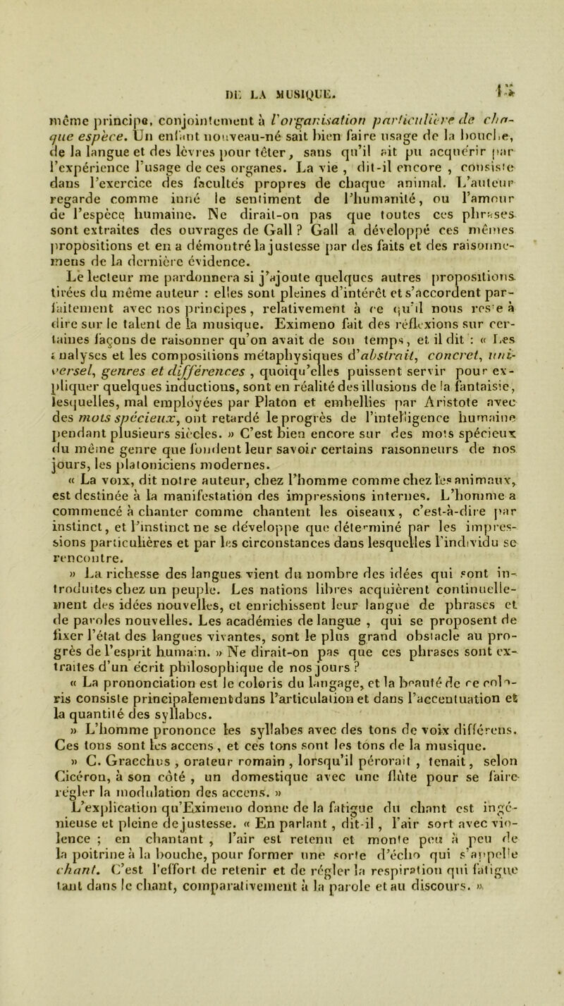 même principe, conjointement à Vorganisation particulière de cha- que espèce. Un enfant nouveau-né sait bien faire usage de la bouche, de la langue et des lèvres pour têter, sans qu’il ait pu acquérir par l’expérience l’usage de ces organes. La vie , dit-il encore , consiste dans l’exercice des facultés propres de chaque animal. L’auteur regarde comme inné le sentiment de l’humanité, ou l’amour de l’espèce humaine. Ne dirait-on pas que toutes ces phrases sont extraites des ouvrages de Gall ? Gall a développé ces mêmes propositions et en a démontré la justesse par des faits et des raisonne- meus de la dernière évidence. Le lecteur me pardonnera si j’ajoute quelques autres propositions tirées du même auteur : elles sont pleines d’intérct et s’accordent par- faitement avec nos principes, relativement à ce tpi’il nous rcs’e à dire sur le talent de la musique. Eximeno fait des réflexions sur cer- taines façons de raisonner qu’on avait de son temps, et il dit : « Les jualyses et les compositions métaphysiques d'abstrait, concret, uni- versel, genres et différences , quoiqu’elles puissent servir pour ex- pliquer quelques inductions, sont en réalité des illusions de !a fantaisie, lesquelles, mal employées par Platon et embellies par Aristote avec des mots spécieux, ont retardé le progrès de l'intelligence humaine pendant plusieurs siècles. » C’est bien encore sur des mots spécieux du même genre que fondent leur savoir certains raisonneurs de nos jours, les platoniciens modernes. « La voix, dit notre auteur, chez l’homme comme chez les animaux, est destinée à la manifestation des impressions internes. L’homme a commencé à chanter comme chantent les oiseaux, c’est-à-dire par instinct, et l’instinct ne se développe que déterminé par les impres- sions particulières et par les circonstances dans lesquelles l’individu se rencontre. » La richesse des langues vient du nombre des idées qui sont in- troduites chez un peuple. Les nations libres acquièrent continuelle- ment des idées nouvelles, et enrichissent leur langue de phrases et de paroles nouvelles. Les académies de langue , qui se proposent de lixer l’état des langues vivantes, sont le plus grand obstacle au pro- grès de l’esprit humain. » Ne dirait-on pas que ces phrases sont ex- traites d’un écrit philosophique de nos jours ? « La prononciation est le coloris du langage, et la beauté de rc colo- ris consiste prineipalementdans l’articulation et dans l’accentuation eS la quantité des syllabes. » L’homme prononce les syllabes avec des tons de voix différons. Ces tons sont tes accens, et ces tons sont les tons de la musique. » C. Gracchus , orateur romain , lorsqu’il pérorait , tenait, selon Cicéron, à son côté , un domestique avec une flûte pour se faire régler la modulation des accens. » L’exjilication qu’Eximeno donne de la fatigue du chant est ingé- nieuse et pleine de justesse. « En parlant , dit-il , l’air sort avec vio- lence ; en chantant , l’air est retenu et monte peu à peu de la poitrine à la bouche, pour former line sorte d’écho qui s’appelle chant. C’est l’effort de retenir et de régler la respirâtioti qui fatigue tant dans le chant, comparativement à la parole etau discours. »