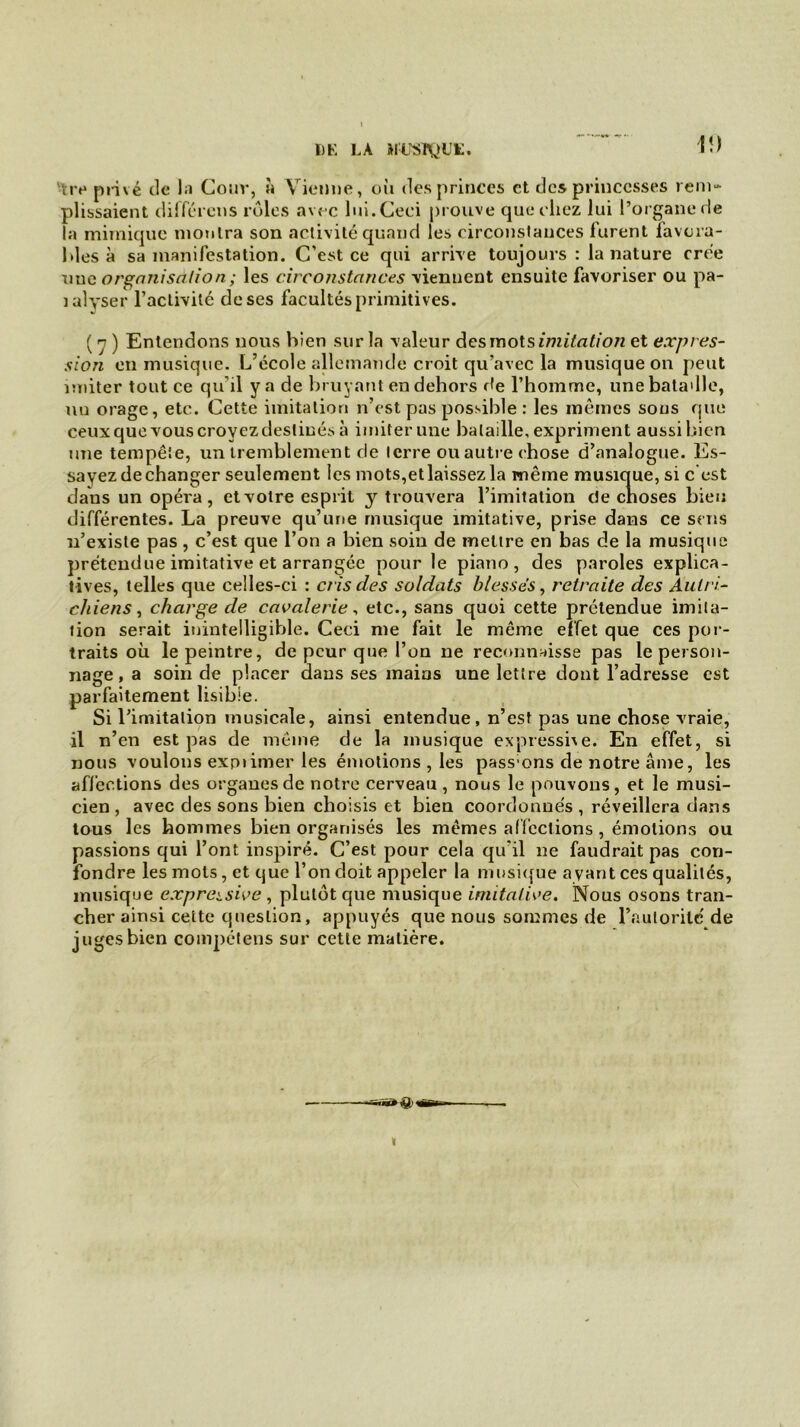 V.) ïiv privé de la Cour, » Vienne, où des princes et des princesses rem- plissaient différens rôles avec lui. Ceci prouve que chez lui l’organe de la mimique montra son activité quand les circonstances furent favora- bles à sa manifestation. C'est ce qui arrive toujours : la nature crée nue organisation ; les circonstances viennent ensuite favoriser ou pa- mlyser l'activité de ses facultés primitives. ( 7 ) Entendons nous bien sur la valeur des mots imitation et expres- sion en musique. L’école allemande croit qu’avec la musique on peut imiter tout ce qu'il y a de bruyant en dehors de l’homme, une bataille, nu orage, etc. Cette imitation n’est pas possible : les mêmes sous que ceux que vous croyez destinés à imiter une bataille, expriment aussi bien une tempête, un tremblement de terre ouautreehose d’analogue. Es- sayez de changer seulement les mots,etlaissezla même musique, si c est dans un opéra, et votre esprit y trouvera l’imitation de choses bien différentes. La preuve qu’une musique imitative, prise dans ce sens n’existe pas, c’est que l’on a bien soin de mettre en bas de la musique prétendue imitative et arrangée pour le piano, des paroles explica- tives, telles que celles-ci : cris des soldats blessés, retraite des Àutri- chiens y charge de cavalerie, etc., sans quoi cette prétendue imita- tion serait inintelligible. Ceci me fait le même effet que ces por- traits où le peintre, de peur que l’on ne reconnaisse pas le person- nage , a soin de placer dans ses mains une lettre dont l’adresse est parfaitement lisible. Si l’imitation musicale, ainsi entendue, n’est pas une chose vraie, il n’en est pas de même de la musique expressive. En effet, si nous voulons exprimer les émotions , les pass ons de notre âme, les affections des organes de notre cerveau, nous le pouvons, et le musi- cien , avec des sons bien choisis et bien coordonnés , réveillera dans tous les hommes bien organisés les mêmes affections , émotions ou passions qui l’ont inspiré. C’est pour cela qu’il ne faudrait pas con- fondre les mots, et que l’on doit appeler la musique ayant ces qualités, musique expressive , plutôt que musique imitative. Nous osons tran- cher ainsi cette question, appuyés que nous sommes de l’autorité de juges bien compétens sur cette matière. «