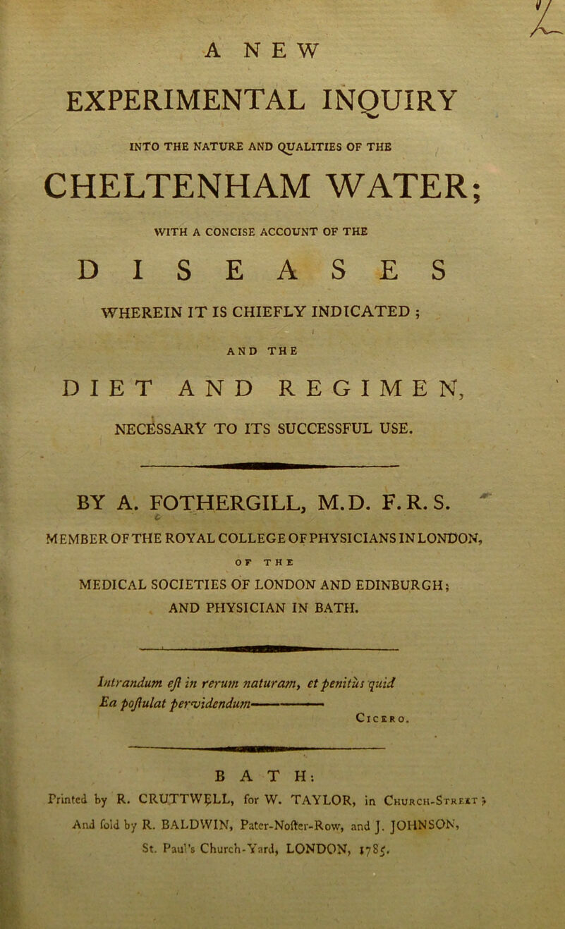 A NEW EXPERIMENTAL INQUIRY INTO THE NATURE AND QUALITIES OF THE ^ CHELTENHAM WATER; WITH A CONCISE ACCOUNT OF THE DISEASES WHEREIN IT IS CHIEFLY INDICATED ; AND THE DIET AND REGIMEN, necessary to its successful use. BY A. FOTHERGILL, M.D. F.R.S. ^ C' MEMBER OF THE ROYAL COLLEGE OF PHYSICIANS IN LONDON, OF THE MEDICAL SOCIETIES OF LONDON AND EDINBURGH; AND PHYSICIAN IN BATH. Intrandum eft in reru7H naturam, et penitus quid Ea poftulat pervidendum- • Cicero. BATH: Printed by R. CRUTTW^LL, for W. TAYLOR, in Church-Strf.it ; And fold by R. BALDWIN, Patcr-Nofter-Row, and J. JOHNSON, St. Paul’s Church-Yard, LONDON, 178^,