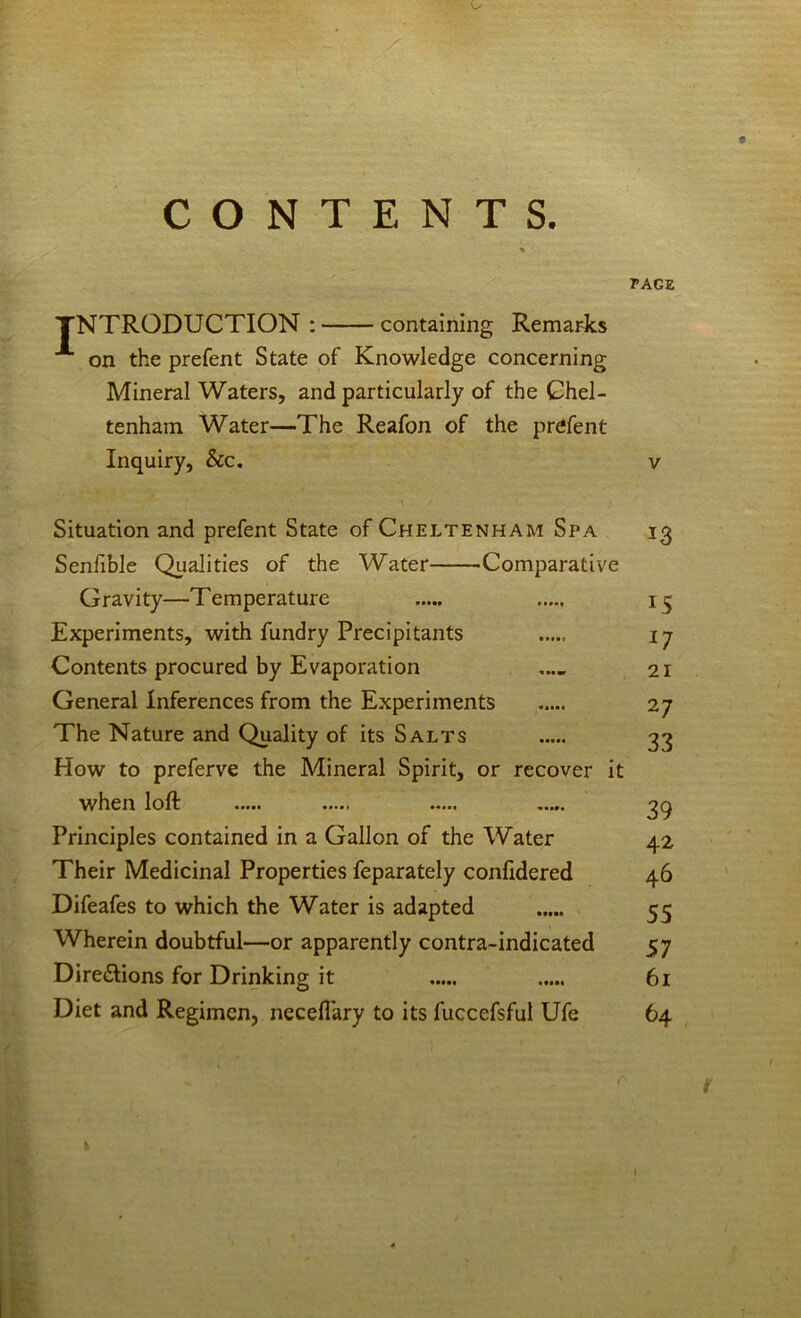 CONTENTS. TAGZ TNTRODUCTION : containing Remarts on the prefent State of Knowledge concerning Mineral Waters, and particularly of the Chel- tenham Water—The Reafon of the prefent Inquiry, See. v Situation and prefent State of Cheltenham Spa 13 Senfible Qualities of the Water Comparative Gravity—Temperature Experiments, with fundry Precipitants 17 Contents procured by Evaporation .... 21 General Inferences from the Experiments ..... 27 The Nature and Quality of its Salts 33 How to preferve the Mineral Spirit, or recover it when loft 3q Principles contained in a Gallon of the Water 42 Their Medicinal Properties feparately confidered 46 Difeafes to which the Water is adapted 55 Wherein doubtful—or apparently contra-indicated 57 Diredlions for Drinking it 61 Diet and Regimen, neceftary to its fuccefsful Ufe 64 i \