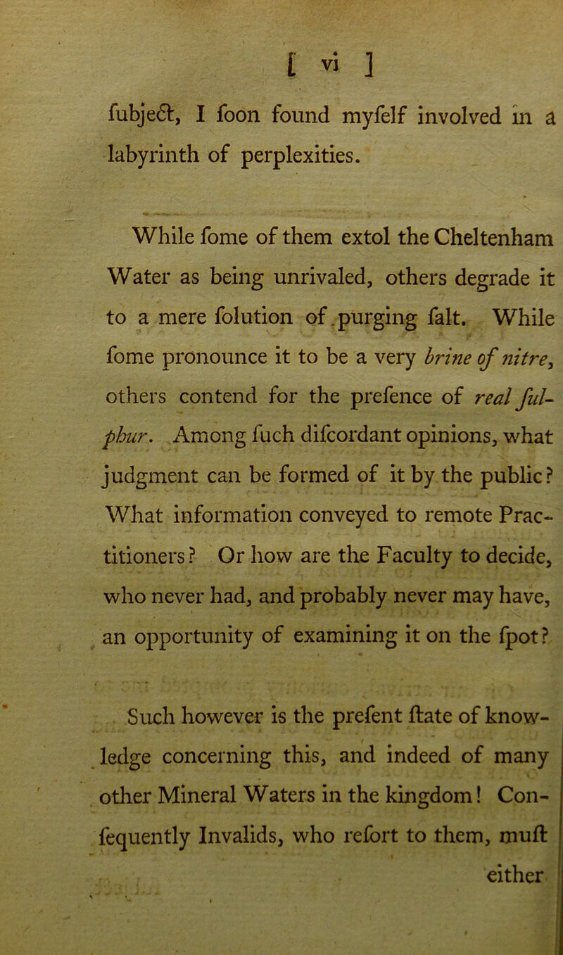 fubje6l, I foon found myfelf involved In a labyrinth of perplexities. While fome of them extol the Cheltenham Water as being unrivaled, others degrade it to a mere folution of .purging fait. While fome pronounce it to be a very of nitre, others contend for the prefence of real fuU phur. Among fuch difcordant opinions, what judgment can be formed of it by the public? What information conveyed to remote Prac- titioners? Or how are the Faculty to decide, who never had, and probably never may have, an opportunity of examining it on the fpot ? Such however is the prefent ftate of know- ledge concerning this, and indeed of many other Mineral Waters in the kingdom! Con- fequently Invalids, who refort to them, muft either 1