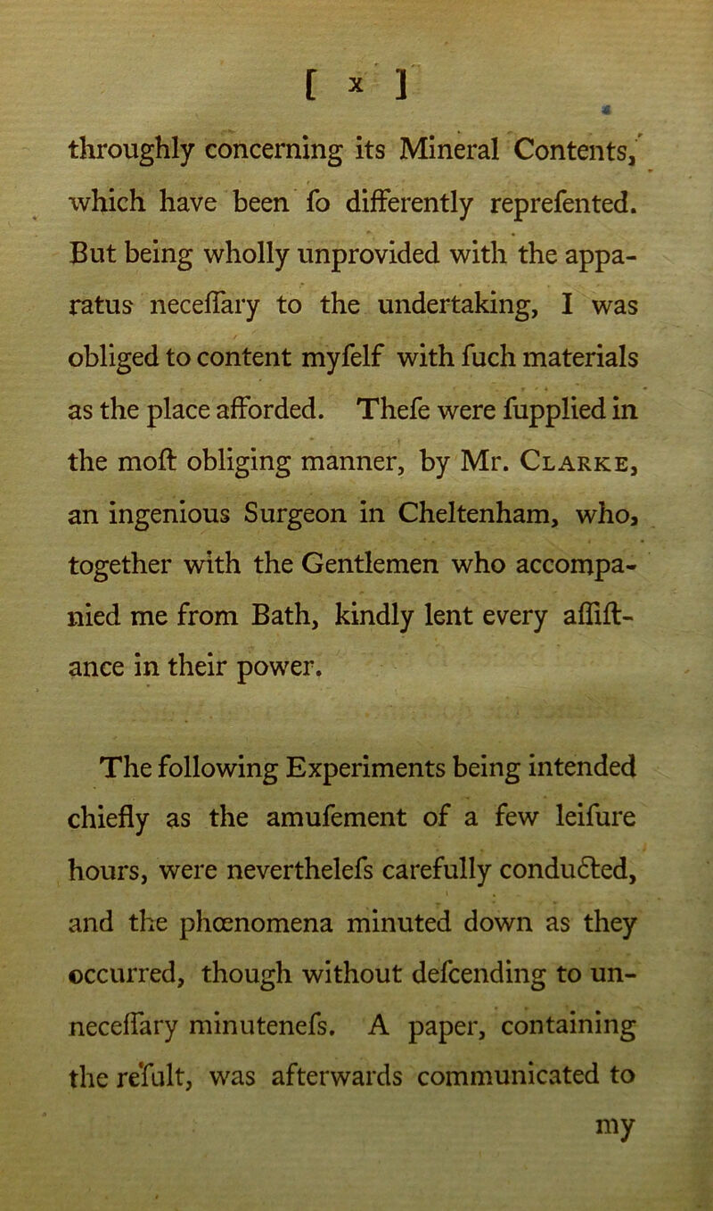 t ^ 1 throughly concerning its Mineral Contents, which have been fo differently reprefen ted. But being wholly unprovided with the appa- ratus neceffary to the undertaking, I was obliged to content myfelf with fuch materials as the place afforded. Thefe were fupplied in the moft obliging manner, by Mr. Clarke, an ingenious Surgeon in Cheltenham, who, together with the Gentlemen who accompa- nied me from Bath, kindly lent every affifl- ance in their power. The following Experiments being intended chiefly as the amufement of a few leifure hours, were neverthelefs carefully condudled, and the phoenomena minuted down as they occurred, though without defcending to un- neceffary minutenefs. A paper, containing the refult, was afterwards communicated to my