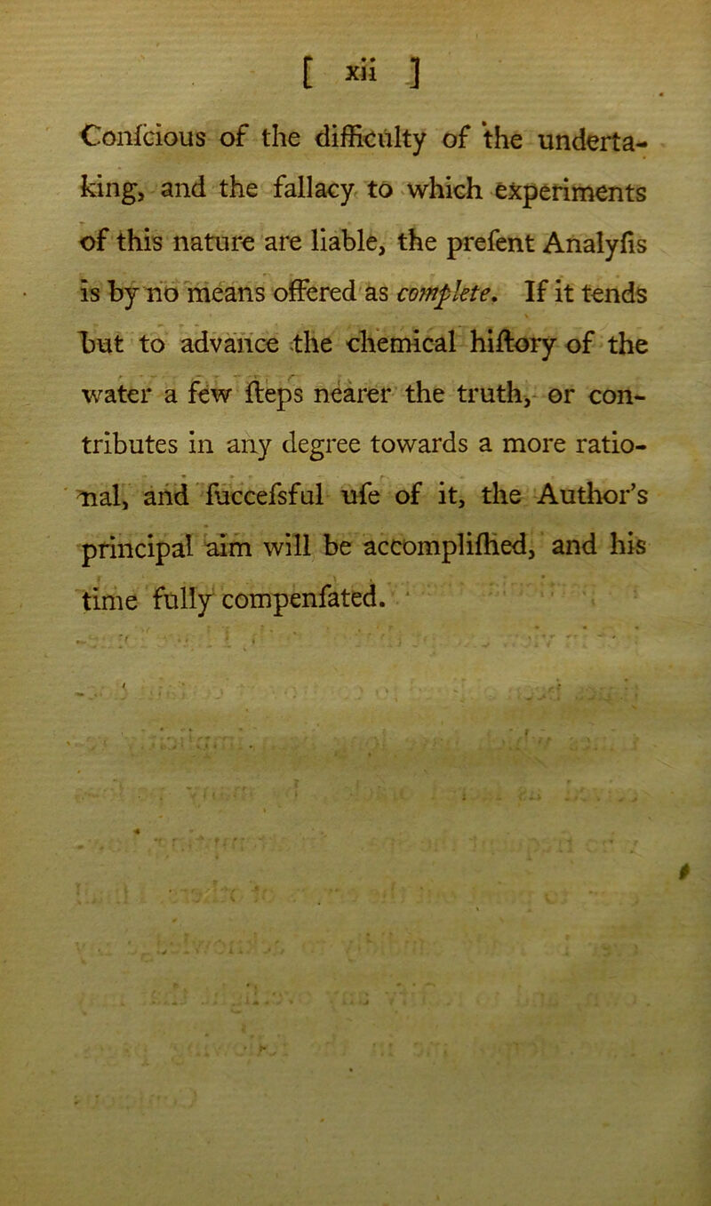 [ -] Confcious of the difficulty of the underta- king, and the fallacy^ to ‘Which experiments T of this nature are liable, the prefent Analyfis is by rio means offered'as complete. If it tends but to advance ;the chemical hiftory of the water a few fteps nearer the truths or con- tributes in any degree towards a more ratio- nal, and fuccefsful ufe of it, the Author’s principal aim will be accomplifhed, and his time fully compenfated. * i ' *