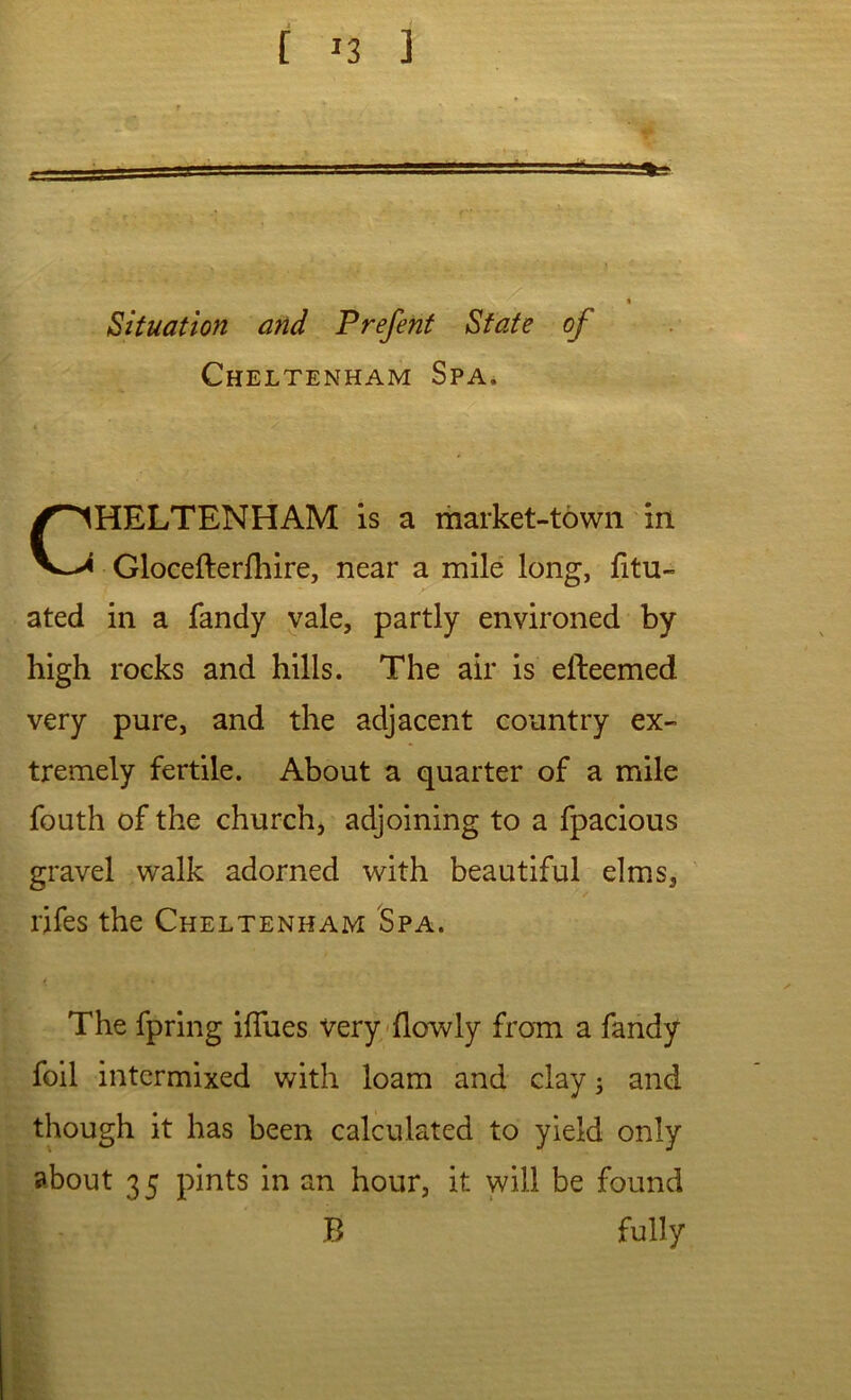 Situation and Prefent State of Cheltenham Spa, HELTENHAM is a market-town in Glocefterfhire, near a mile long, fitu- ated in a fandy vale, partly environed by high rocks and hills. The air is efteemed very pure, and the adjacent country ex- tremely fertile. About a quarter of a mile fouth of the church, adjoining to a fpacious gravel walk adorned with beautiful elms, rifes the Cheltenham Spa. The fpring iflues very-flowly from a fandy foil intermixed with loam and clay 5 and though it has been calculated to yield only about 35 pints in an hour, it will be found B fully