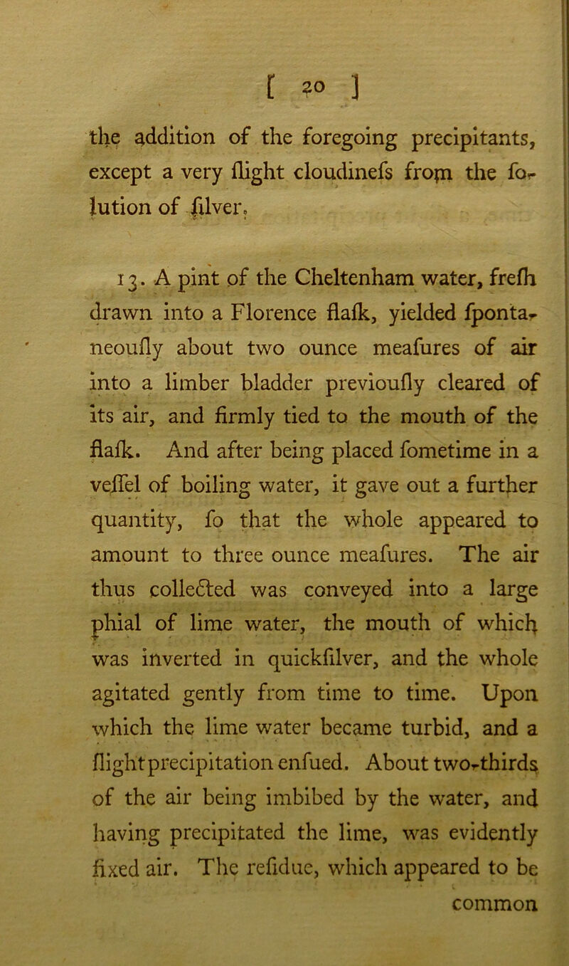 the addition of the foregoing preclpitants, except a very flight cloudinefs fropi the for iution of fxlver, 13. A pint of the Cheltenham water, frefh drawn into a Florence flafk, yielded fpontar neoufly about two ounce meafures of air into a limber bladder previoufly cleared of its air, and firmly tied to the mouth of the flafk. And after being placed fometime in a veiTel of boiling water, it gave out a further quantity, fo that the whole appeared to amount to three ounce meafures. The air thus colle6led was conveyed into a large phial of lime water, the mouth of whicfi was inverted in quickfilver, and the whole agitated gently from time to time. Upon which the lime water became turbid, and a flight precipitation enfued. About two^thirds of the air being imbibed by the water, and having precipitated the lime, was evidently fixed air. The refidue, which appeared to be common
