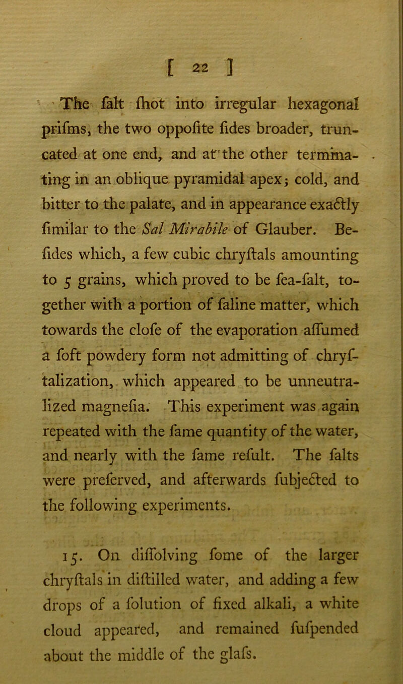 • The fait {hot into irregular hexagonal prifms, the two oppofite fides broader, trun- cated at one end, and at’the other termma- . ting in an oblique, pyramidal apex; cold, and bitter to the palate, and in appearance exa6lly limilar to the Sal Mirabile of Glauber. Be- iides which, a few cubic chryflals amounting to 5 grains, which proved to be fea-falt, to- gether with a portion of faline matter, which towards the clofe of the evaporation affumed a foft powdery form not admitting of chryf- talization, which appeared to be unneutra- lized magnefia. This experiment was again repeated with the fame quantity of the water, and nearly with the fame refult. The falts were preferved, and afterwards fubje£led to the following experiments. 15. On diffolving fome of the larger chryftals in diftilled water, and adding a few drops of a folution of fixed alkali, a white cloud appeared, and remained fufpended about the middle of the glafs.