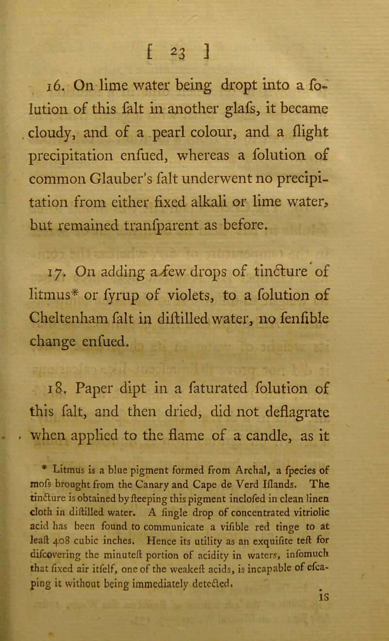 j6. On lime water being dropt into a fo- lution of this fait in another glafs, it became .cloudy, and of a pearl colour, and a flight precipitation enfued, whereas a folution of common Glauber’s fait underwent no precipi- tation from either fixed alkali or lime water? but remained tranfparent as before. 17. On adding a^few drops of tin6lure of litmus^ or fyrup of violets, to a folution of Cheltenham fait in diftilled water, no fenfible change enfued. 18. Paper dipt in a faturated folution of this fait, and then dried, did not deflagrate . when applied to the flame of a candle, as it * Litmus is a blue pigment formed from Archal, a Ipecies of mofs brought from the Canary and Cape de Verd Iflands. The tindlure is obtained by fteeping this pigment inclofed in clean linen cloth in diftilled water. A fingle drop of concentrated vitriolic acid has been found to communicate a vifible red tinge to at leaft 408 cubic inches. Hence its utility as an exquiftte teft for difcovering the minutcft portion of acidity in waters, infomuch that fixed air itfelf, one of the weakeft acids, is incapable of efca- ping it without being immediately detcfled.