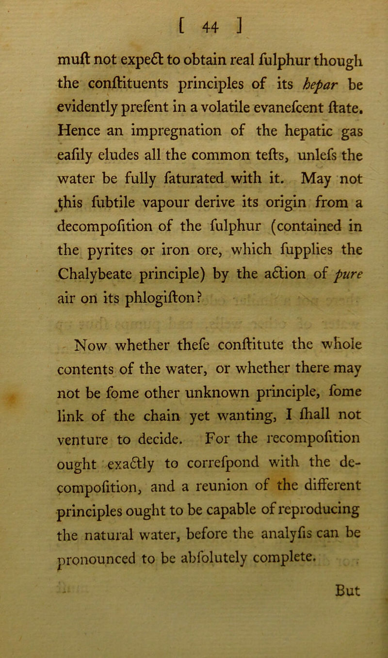 muft not expe6l to obtain real fulphur though the conftituents principles of its hepar be evidently prefent in a volatile evanefcent ftate. Hence an impregnation of the hepatic gas eafily eludes all the common tells, unlefs the water be fully faturated with it. May not Ifhis fubtile vapour derive its origin from a decompolition of the fulphur (contained in the pyrites or iron ore, which fupplies the Chalybeate principle) by the adlion of pure air on its phlogillon ? Now whether thefe conllitute the whole contents of the water, or whether there may not be fome other unknown principle, fome link of the chain yet wanting, I lhall not venture to decide. For the recompofition ought exactly to correfpond with the de- compofition, and a reunion of the different principles ought to be capable of reproducing the natural water, before the analyfis can be pronounced to be abfolutely complete. But