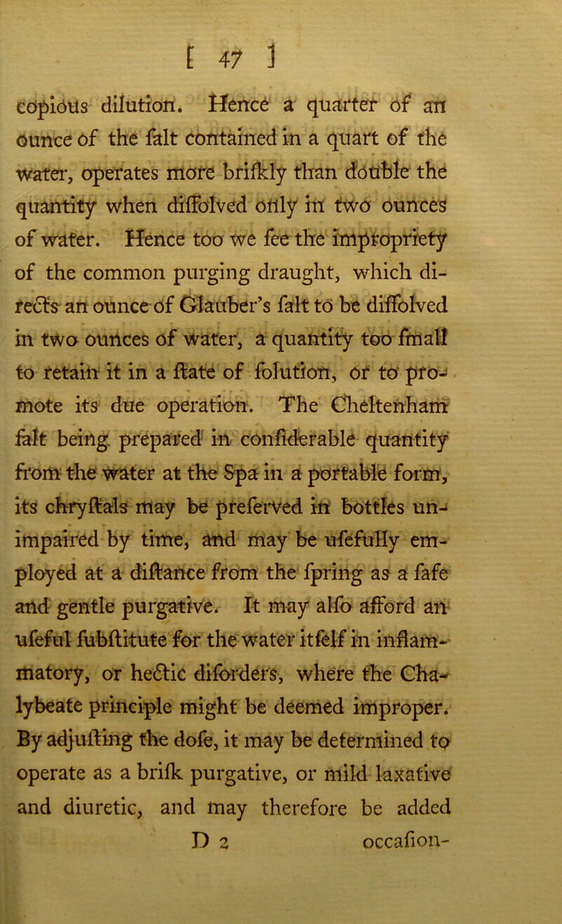 ccfflbiis dilution* Hence a quarter an ounce of the fait contained in a quart of the water, operates more brifkly than double the quantity when diifalved only in two ounces of water. Hence too we fee the impropriety of the common purging draught, which di- rects an ounce of Glauber’s fait to be diifolved in two ounces of water, a quantity too fmaH to retain it in a ftate of folution, or to proj mote its due operation. The Gheltenham lalt being, prepared' in confiderable quantity from the water at the Spa in a portable form, its chryftals may be pteferved in bottles un^ impaired by time, and may be ufefuHy em- ployed at a difrance from the fpring as a fafe and gentle purgative* It may ahb afford an ufeful fubflitute for the water itfelf in inflam- matory, or he6lic diforders, where the Cha- lybeate principle might be deemed improper. By adjufting the dofe, it may be determined to operate as a brilk purgative, or mild laxative and diuretic, and may therefore be added D 2 occafion-