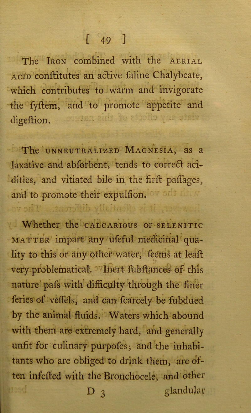 The Iron combined with the aerial f ACID conftitutes an adlive faline Chalybeate, ■ which contributes to warm and invigorate the fyItem, and to promote appetite and digeftion. The UNNEUTRALIZED Magnesia, as a laxative and abforbent, tends to correct aci- dities* and vitiated bile in the firft paflages, and- to promote their expulfion. - Whether the calcarious or selenitic MATTER’ impart any ufeful medicinal qua- lity to this or any other-water, feems at lead: very problematical. * ihert fubftances of this nature' pafs with difficulty through the finer feries of veflels, and can fcarcely be fubdued by the animal fluids.’ Waters which abound with them are extremely hard, and generally unfit for culinary purpofes; and the inhabi- tants who are obliged to drink them, are of- ten infefted with the Bronchocele, and other D 3 glandular