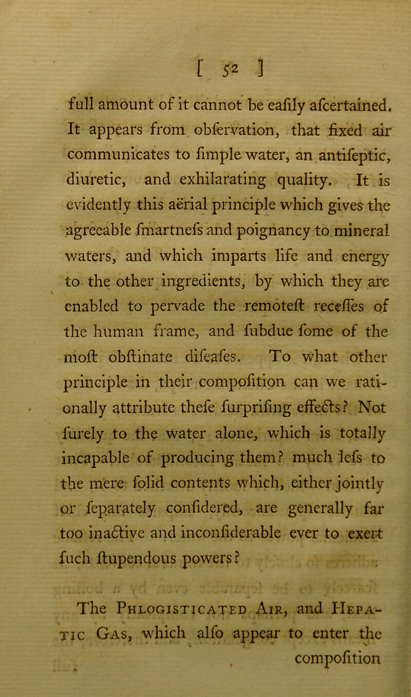 full amount of it cannot be ealily afcertained. It appears from obfervation, that fixed air communicates to fimple water, an antifeptic, diuretic, and exhilarating quality. It is evidently this aerial principle which gives the agreeable fmartnefs and poignancy to mineral waters, and which imparts life and energy to the other ingredients, by which they are enabled to pervade the remoteft recelTes of the human frame, and fubdue fome of the moft obftinate difeafes. To what other principle in their compofitipn can we rati- onally attribute thefe furprifing effe6ls? Not furely to the water alone, which is totally incapable of producing them? much lefs to the mere fplid contents which, either jointly or feparately confidered, are generally far too ina6tiye and inconfiderable ever to exert: fuch flupendous powers? The Phlogisticated Air, and PIepa- Tic Gas, which alfo appear to enter the compofition