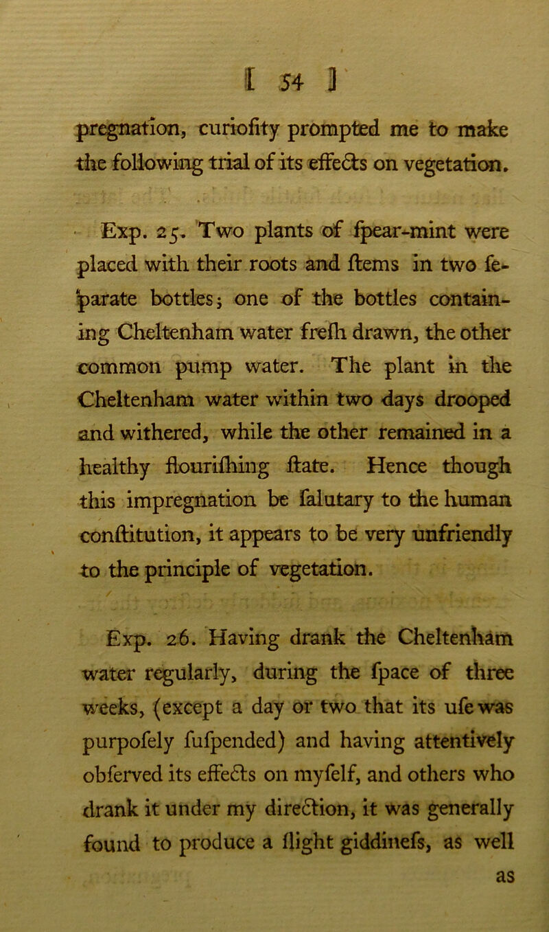 pr^ation, curiofity prompted me to make the following trial of its ^ifeds on vegetation. ■ Exp. 25. Two plants of fpear-mint were placed with their roots and ftems in two fe- |)arate bottles j one of the bottles contain- ing Cheltenham water frefh drawn, the other common pump water. The plant in the Cheltenham water within two days drooped and withered, while the other remained in a healthy flourilhiiig ftate. Hence though this impregnation be falutary to the human conftitution, it appears to be very unfriendly to the principle of vegetation. Exp. 26. Having drank the Cheltenham water regularly, during the fpace of three weeks, (except a day or two that its ufewas purpofely fufpended) and having attentively obferved its effects on myfelf, and others who drank it under my dire6lion, it was generally found to produce a flight giddinefs, as well as