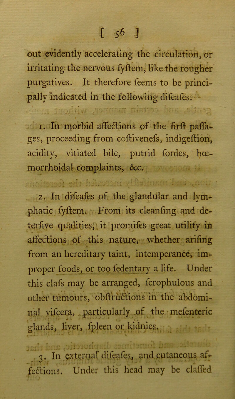 out evidently accelerating the circulation, or irritating the nervous fyftem, like the rougher purgatives. It therefore feems to be princi- pally indicated in the following difeafes. ' • - -0 \ 1. In morbid affedlions of the firft pafla^ ges, proceeding from coflivenefs, indigeftion, acidity, vitiated bile, putrid fordes, hoe- morrhoidal complaints, &c. 2. In difeafes of: the glandular and lym- phatic fyftem. From its cleanfmg and de- terfive qualities^, it promifes great utility in affedlions of this nature, whether arifing from an hereditary taint, intemperance, im- proper foods, or too fedentary a life. Under this clafs may be arranged, fcrophulous and other tumours, obftru(5tions in the abdomi- nal yifcer.a, particularly of the mefenteric glands, liver, fpleen or kidnies, ^ .3. In external difeafes., and cutaneous af- fe6lions. Under this head may be claffed