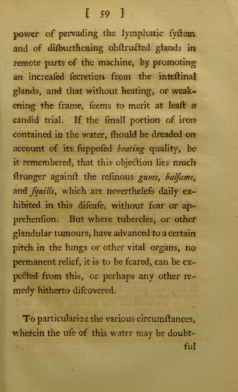 power of pervading the lymphatic fyftem and of dilburthening obftrufted glands in remote parts of the machine, by promoting an increafed fecretion from the inteftinal glands, and that without heating, or weak^ enii>g the frame, feems to merit at leaft a candid trial. If the fmall portion of iron contained in the water, fhould be dreaded on account of its fuppofed heating quality, be it remembered, that this obje6lion lies much Wronger againft the rehnous gums^ balfams, fquills^ which are neverthelefs daily ex- hibited in this difeafe, without fear or ap- prehenfion. But where tubercles, or other glandular tumours, have advanced to a certain pitch in the lungs or other vital organs, no permanent relief, it is to be feared, can be ex- pedled from this, or perhaps any other re- medy hitherto difcovered. 4 To particularize the various circumftances, wherein the ufe of this water may be doubt- ful