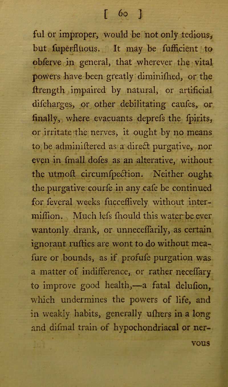 fal or improper, would be not only tedious^ but fuperfluous. It may be fufiicient^to obferve in general, that wherever the vital powers have been greatly‘diminilhed, or the ftrength impaired by natural, or artificial difcharges> pv other debilitating caufes, or finally, where evacuants deprefs the fpirits, or irritate the nerves, it ought by no means to be adminiflered as a direfl purgative, nor even in fmall dofes as an alterative, without the utmofl circumfpe^tion. Neither ought the purgative courfe in any cafe be continued for feveral weeks fuccefiively without inter- million. Much lefs fhould this water be ever « wantonly drank, or unnecelTarily, as certain ignorant ruftics are wont to do without mea- fure or bounds, as if profufe purgation was a matter of indifference, or rather necelfary to improve good health,—a fatal delufion, wliich undermines the powers of life, and in weakly habits, generally ufhers in a long and difmal train of hypochondriacal or ner- vous