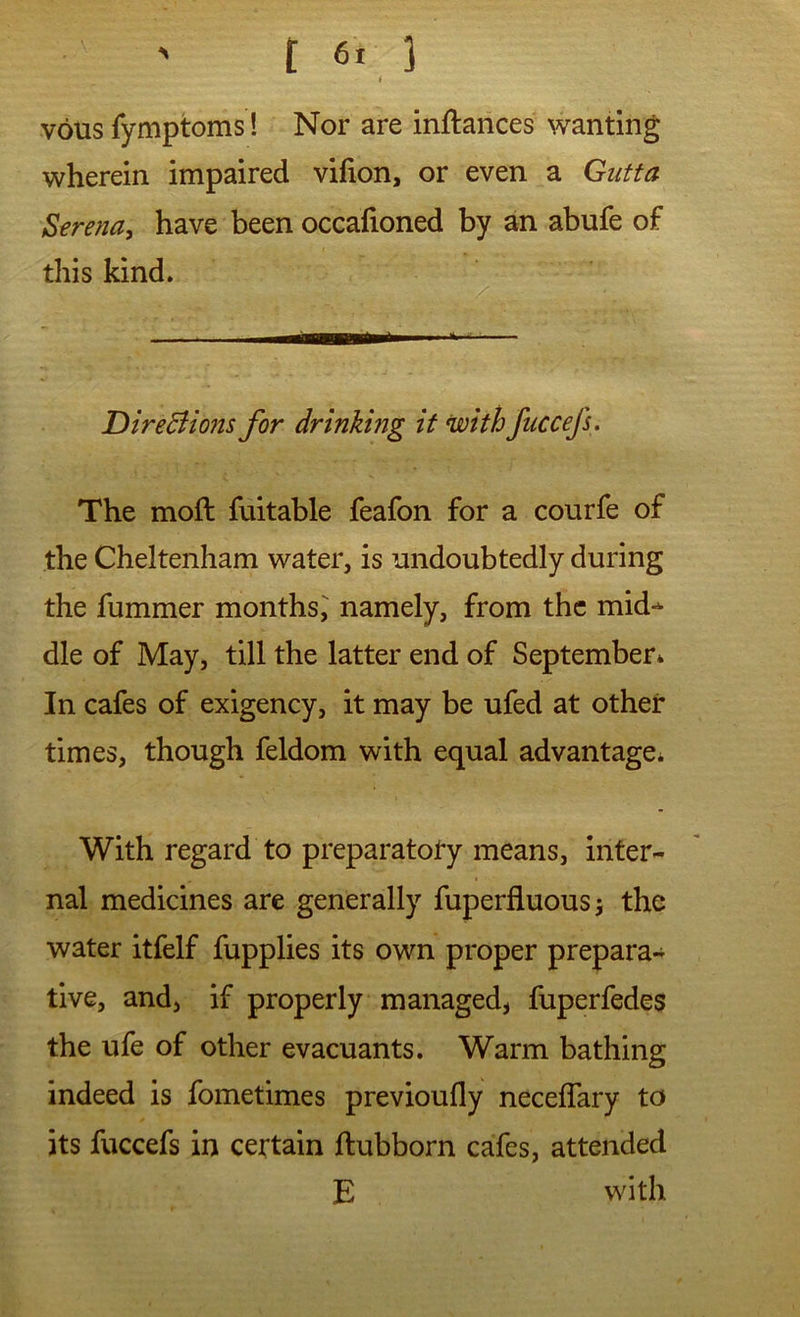 vous fymptoms! Nor are inftarices wanting wherein impaired vifion, or even a Gutta Serena, have been occafioned by an abufe of this kind. DireBions for drinking it with fuccefs. The moft fuitable feafon for a courfe of the Cheltenham water, is undoubtedly during the fummer months^ namely, from the mid-^ die of May, till the latter end of September* In cafes of exigency, it may be ufed at other times, though feldom with equal advantage* With regard to preparatory means, inter- nal medicines are generally fuperfluousj the water itfelf fupplies its own proper prepara- tive, and, if properly managed, fuperfedes the ufe of other evacuants. Warm bathing indeed is fometimes previoufly neceflary to its fuccefs in certain ftubborn cafes, attended E with