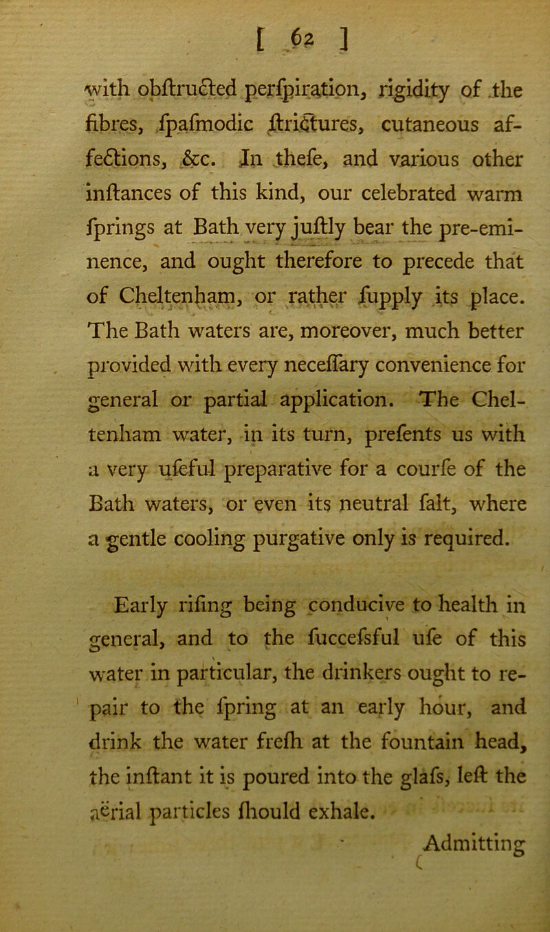 with obflru^led peffpiratipn, rigidity of .the fibres, fpafmodic flriiSures, cutaneous af- fedlions, ,&c. Jn thefe, and various other inftances of this kind, our celebrated warm fprings at Bath very juflly bear the pre-emi- nence, and ought therefore to precede that of Cheltenham, or rather fupply its place. The Bath waters are, moreover, much better provided with every neceffary convenience for general or partial application. The Chel- tenham water, in its turn, prefents us with a very ufeful preparative for a courfe of the Bath waters, or even its neutral fait, where a gentle cooling purgative only is required. I Early riling being conducive to health in general, and to the fuccefsful ule of this \ water in particular, the drinkers ought to re- pair to the fpring at an early hour, and drink the water frefh at the fountain head, the inftant it is poured into the glafs, left the aerial particles fliould exhale. Admitting