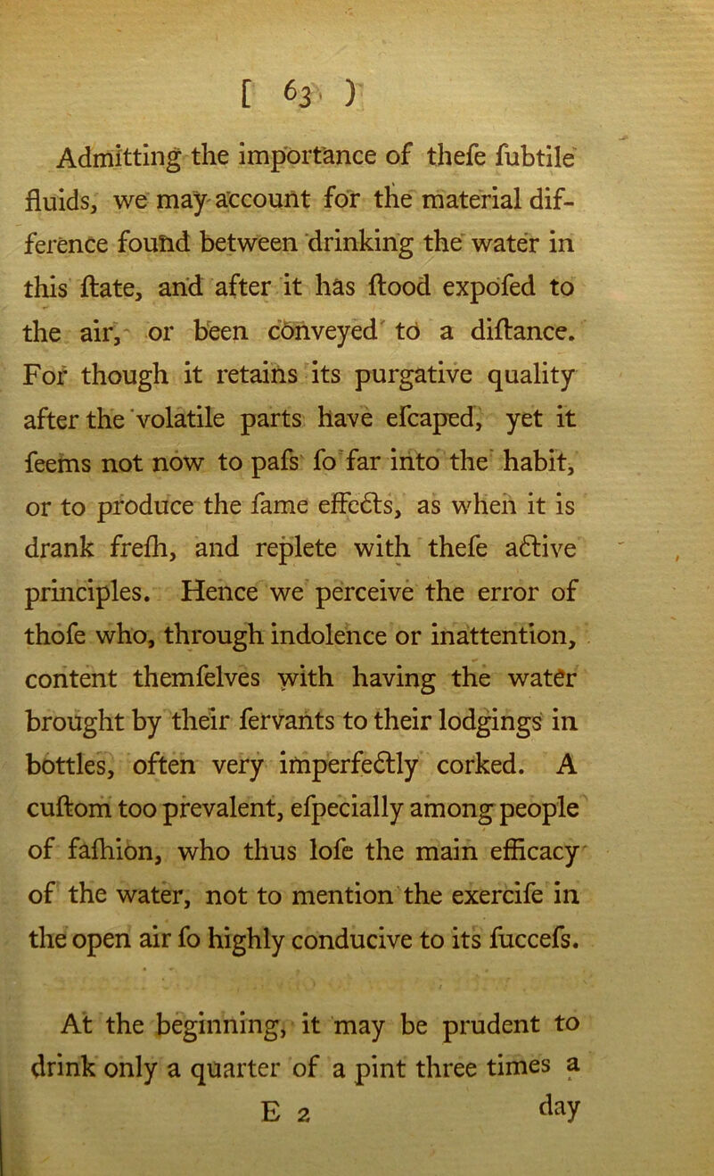 Admitting the importance of thefe fubtile fluids, we may'account for the material dif- ference found between drinking the' water in this ftate, and after it has flood expofed to the air, or heen c6nveyed' to a diflance. For though it retains its purgative quality after the'volatile parts have efcaped, yet it feems not now to pafs fo far into the' habit, or to produce the fame effedls, as when it is drank frefli, and replete with thefe adlive principles. Hence we perceive the error of thofe who, through indolence or inattention, content themfelves with having the water brought by their fervants to their lodgings' in bottles, often very imperfedlly corked. A cuflom too prevalent, efpecially among people of fafliion, who thus lofe the main efficacy of the water, not to mention the exercife in the open air fo highly conducive to its fuccefs. At the beginning, it may be prudent to drink only a quarter of a pint three times a E 2 flay