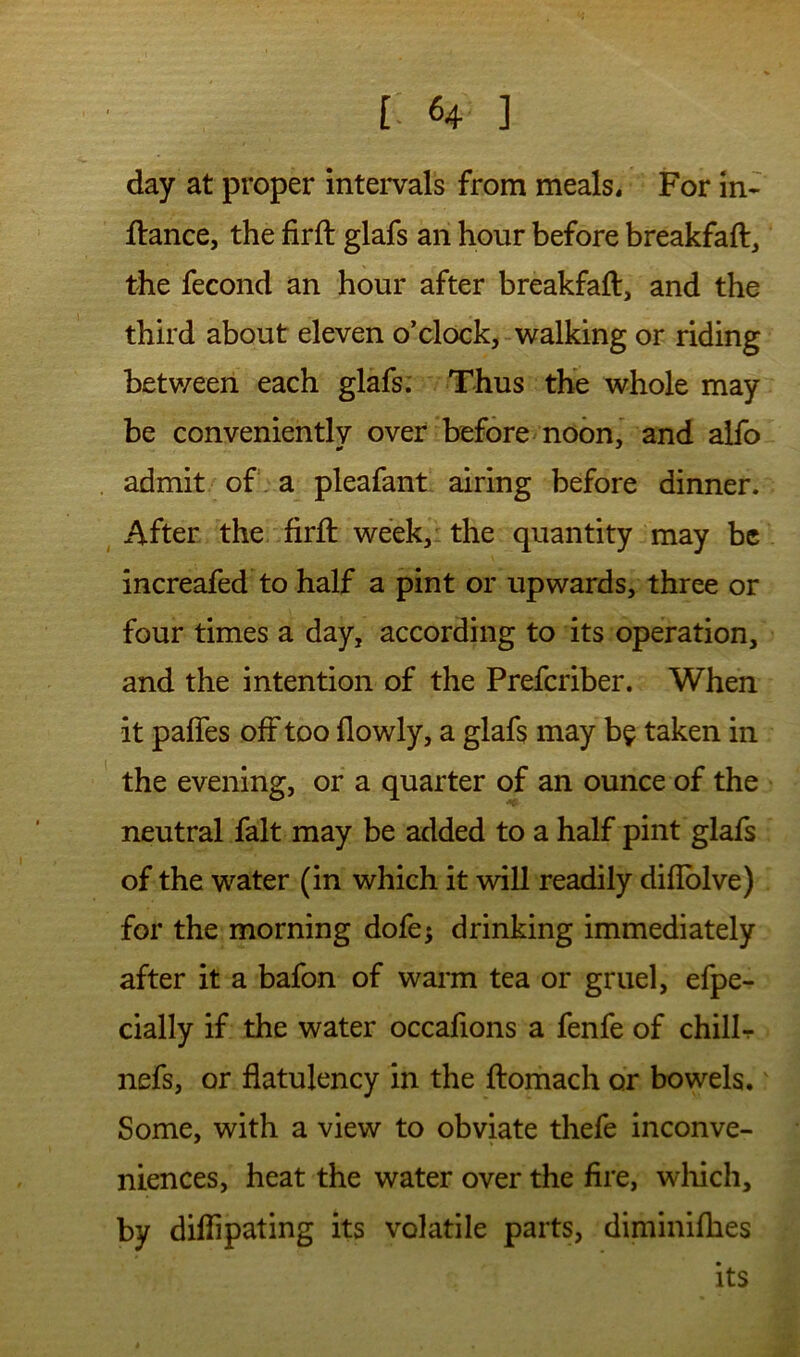 day at proper inteivals from meals. For m- ftance, the firft glafs an hour before breakfaft, the fecond an hour after breakfaft, and the third about eleven o’clock, walking or riding between each glafs. Thus tKe whole may be conveniently over before'noon, and alfo admit of a pleafant airing before dinner. ^ After the firft week, the quantity may be increafed to half a pint or upwards, three or four times a day, according to its operation, and the intention of the Preferiber. When it pafies off too flowly, a glafs may b^ taken in the evening, or a quarter of an ounce of the neutral fait may be added to a half pint glafs of the water (in which it will readily difiblve) for the morning dofe; drinking immediately after it a bafon of warm tea or gruel, efpe- cially if the water occafions a fenfe of chillt nefs, or flatulency in the ftomach or bowels. Some, with a view to obviate thefe inconve- niences, heat the water over the fire, wliich, by dilTipating its volatile parts, diminifhes its