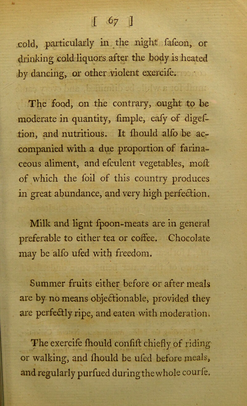 cold, particularly in the night fafeon, or drinking cold liquors after the body is heated cby dancing, or other .violent exercife. The food, on the contrary, ought to be moderate in quantity, fimple, eafy of digef- tion, and nutritious. It fhould alfo be ac- companied with a due proportion of farina- ceous aliment, and efculent vegetables, moil of which the foil of this country produces in great abundance, and very high perfeclion. Milk and lignt fpoon-meats are in general preferable to either tea or coffee. Chocolate may be alfo ufed with freedom. Summer fruits either before or after meals are by no means objeftionable, provided they are perfedUy ripe, and eaten with moderation. The exercife fhould confift chiefly of riding or walking, and fhould be ufed before meals, and regularly purfued during the whole courfe.