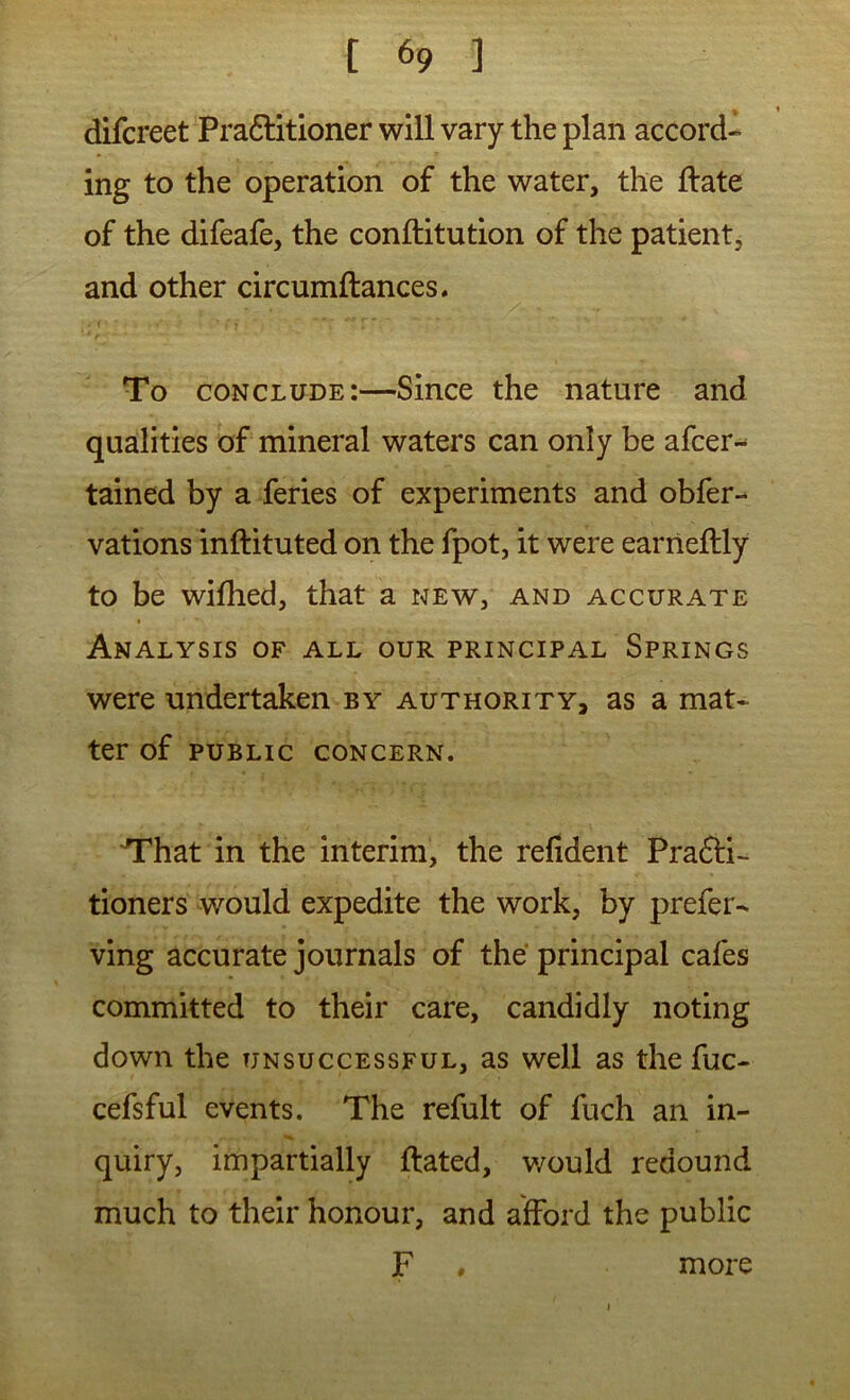 difcreet Pra6litioner will vary the plan accord- ing to the operation of the water, the ftate of the difeafe, the conftitution of the patient, and other circumftances. • ( To conclude:—Since the nature and qualities of mineral waters can only be afcer-- tained by a feries of experiments and obfer- vations inftituted on the fpot, it were earrieftly to be wifhed, that a new, and accurate Analysis of all our principal Springs were undertaken by authority, as a mat- ter of public concern. T^hat in the interim, the refident Prafti- tioners would expedite the work, by prefer- ving accurate journals of the principal cafes committed to their care, candidly noting down the unsuccessful, as well as the fuc- cefsful events. The refult of fuch an in- quiry, impartially ftated, v/ould redound much to their honour, and afford the public F , more