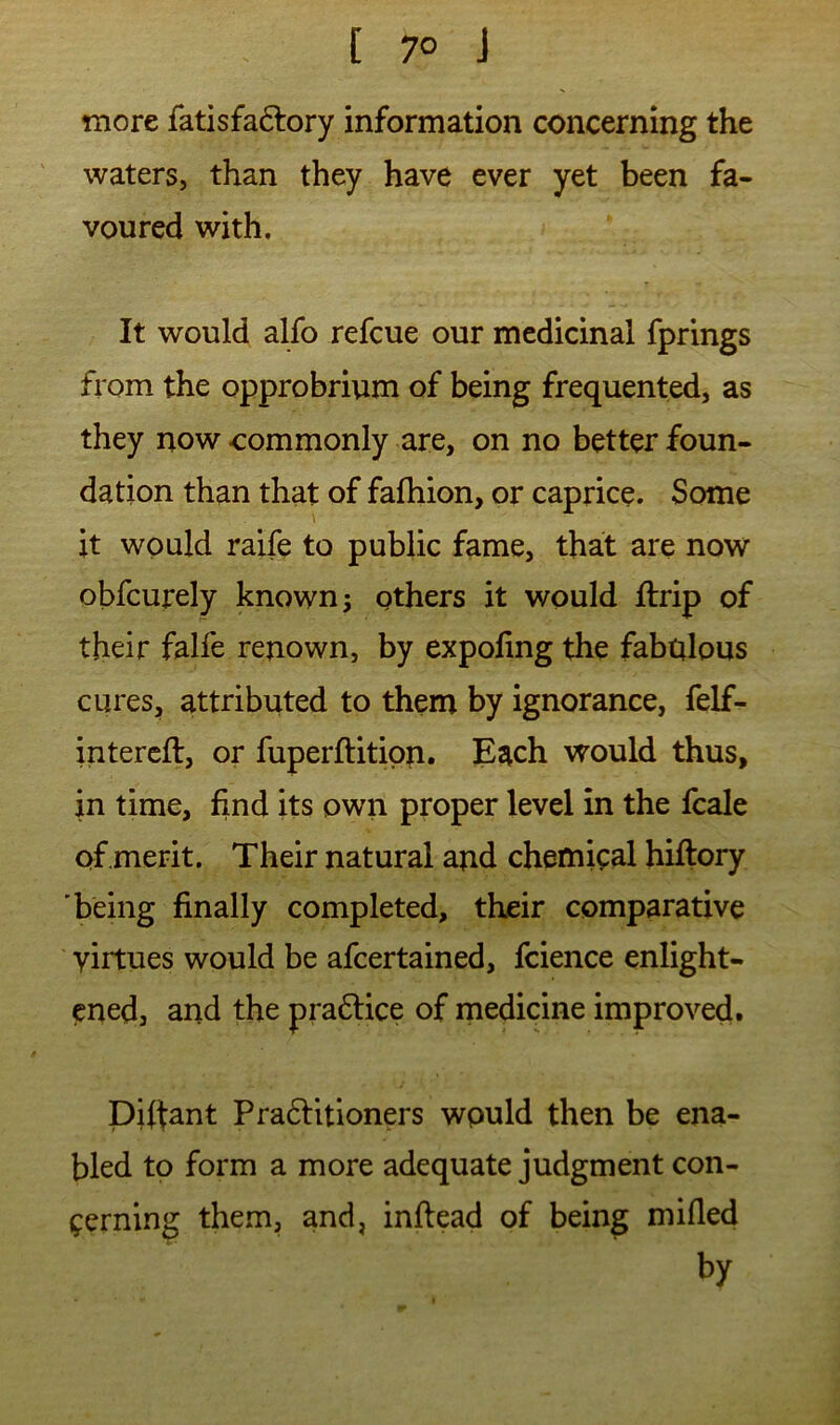 [ 7° J more fatisfaftory information concerning the waters, than they have ever yet been fa- voured with. It would alfo refcue our medicinal fprings from the opprobrium of being frequented, as they now commonly are, on no better foun- dation than that of fafhion, or caprice. Some it would raife to public fame, that are now obfcurely known j others it would ftrip of their falfe renown, by expofing the fabulous cures, attributed to them by ignorance, felf^ intercft, or fuperftitipri. Each would thus, in time, find its own proper level in the fcale of merit. Their natural and chemical hiflory 'being finally completed, their comparative virtues would be afcertained, fcience enlight- ened, and the pra6tice of rnedicine improved. piffant Pra6litioners would then be ena- bled to form a more adequate judgment con- cerning them, and, inftead of being mifled by