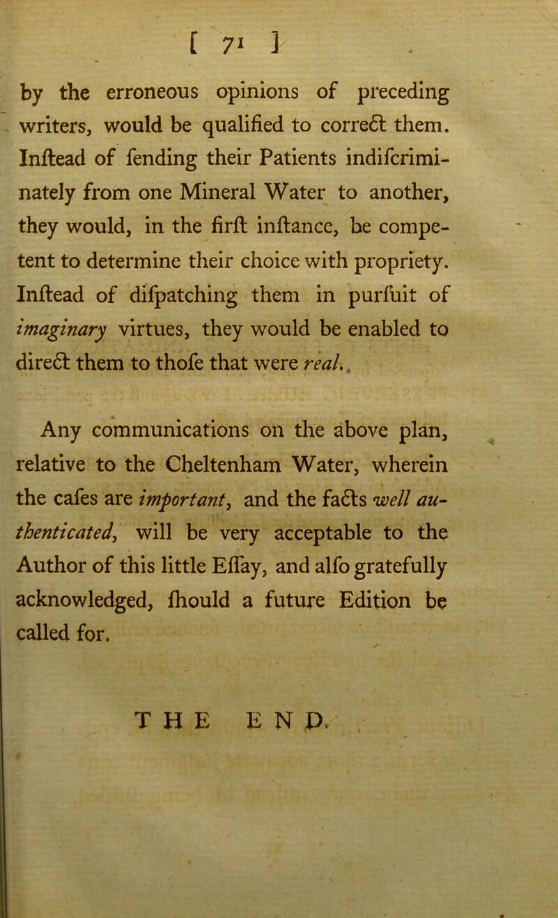 by the erroneous opinions of preceding writers, would be qualified to corredl them. Inftead of fending their Patients indifcrimi- nately from one Mineral Water to another, they would, in the firfi: inftance, be compe- tent to determine their choice with propriety. Inftead of difpatching them in purfuit of imaginary virtues, they would be enabled to diredt them to thofe that were rial.. Any communications on the above plan, relative to the Cheltenham Water, wherein the cafes are important^ and the fadts well au-- thenticated^ will be very acceptable to the Author of this little EflTay, and alfo gratefully acknowledged, fhould a future Edition be called for. THE E N P.