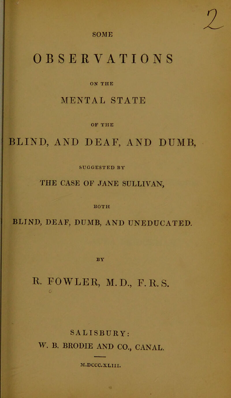 SOME OBSERVATIONS ON THE MENTAL STATE OF THE BLIND, AND DEAF, AND DUMB, SUGGESTED BY THE CASE OF JANE SULLIVAN, BOTH BLIND, DEAF, DUMB, AND UNEDUCATED. BY R. FOWLER, M.D., F.R.S. SALISBURY: W. B. BIIODIE AND CO., CANAL. M.DCCC.XLIII.