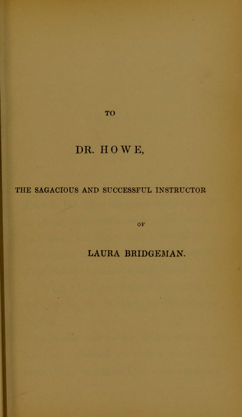 TO DR. HOWE, THE SAGACIOUS AND SUCCESSFUL INSTRUCTOR OF LAURA BRIDGEMAN.