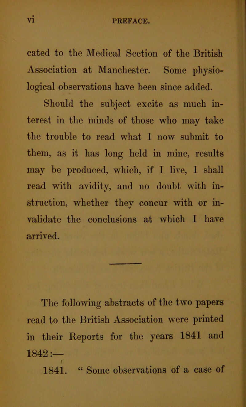 cated to the Medical Section of the British Association at Manchester. Some physio- logical observations have been since added. Should the subject excite as much in- terest in the minds of those who may take the trouble to read what I now submit to them, as it has long held in mine, results may be produced, which, if I live, I shall read with avidity, and no doubt with in- struction, whether they concur with or in- validate the conclusions at which I have arrived. The following abstracts of the two papers read to the British Association were printed in their Reports for the years 1841 and 1842 I 1841. “ Some observations of a case of