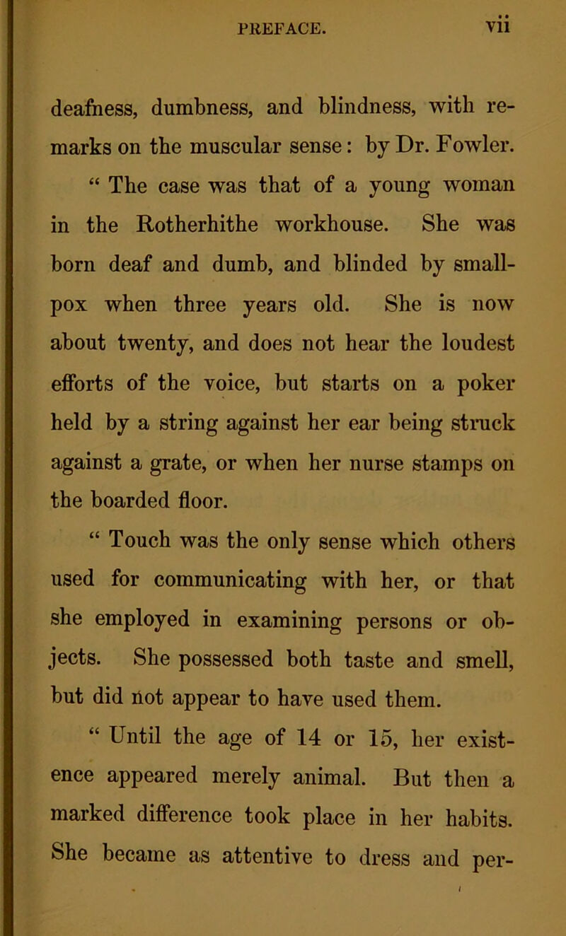 deafness, dumbness, and blindness, with re- marks on the muscular sense: by Dr. Fowler. “ The case was that of a young woman in the Rotherhithe workhouse. She was born deaf and dumb, and blinded by small- pox when three years old. She is now about twenty, and does not hear the loudest efforts of the voice, but starts on a poker held by a string against her ear being struck against a grate, or when her nurse stamps on the boarded floor. “ Touch was the only sense which others used for communicating with her, or that she employed in examining persons or ob- jects. She possessed both taste and smell, but did not appear to have used them. “ Until the age of 14 or 15, her exist- ence appeared merely animal. But then a marked difference took place in her habits. She became as attentive to dress and per-