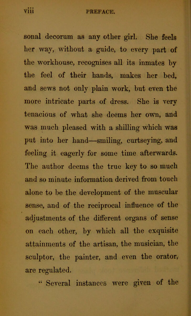 sonal decorum as any other girl. She feels her way, without a guide, to every part of the workhouse, recognises all its inmates by the feel of their hands, makes her bed, and sews not only plain work, but even the more intricate parts of dress. She is very tenacious of what she deems her own, and was much pleased with a shilling which was put into her hand—smiling, curtseying, and feeling it eagerly for some time afterwards. The author deems the true key to so much and so minute information derived from touch alone to be the development of the muscular sense, and of the reciprocal influence of the adjustments of the different organs of sense on each other, by which all the exquisite attainments of the artisan, the musician, the sculptor, the painter, and even the orator, are regulated. “ Several instances were given of the