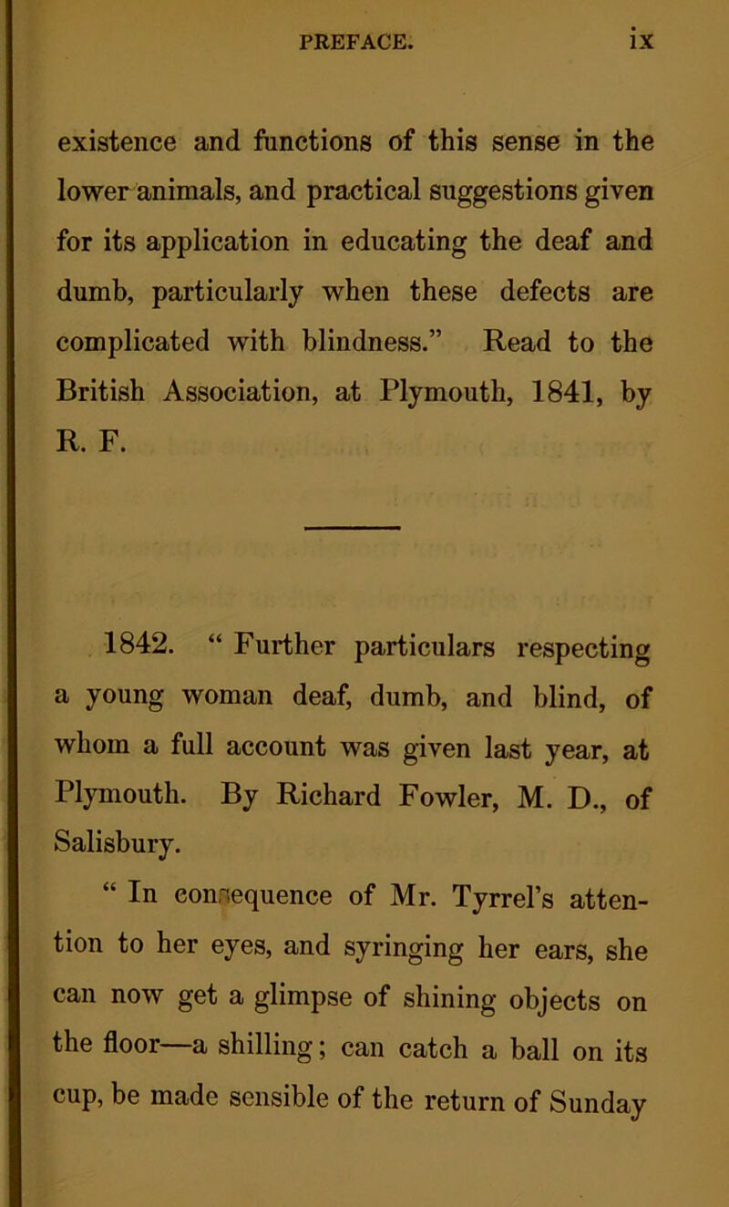 existence and functions of this sense in the lower animals, and practical suggestions given for its application in educating the deaf and dumb, particularly when these defects are complicated with blindness.” Read to the British Association, at Plymouth, 1841, by R. F. 1842. “ Further particulars respecting a young woman deaf, dumb, and blind, of whom a full account was given last year, at Plymouth. By Richard Fowler, M. D., of Salisbury. “ In eonnequence of Mr. Tyrrel’s atten- tion to her eyes, and syringing her ears, she can now get a glimpse of shining objects on the floor—a shilling; can catch a ball on its cup, be made sensible of the return of Sunday