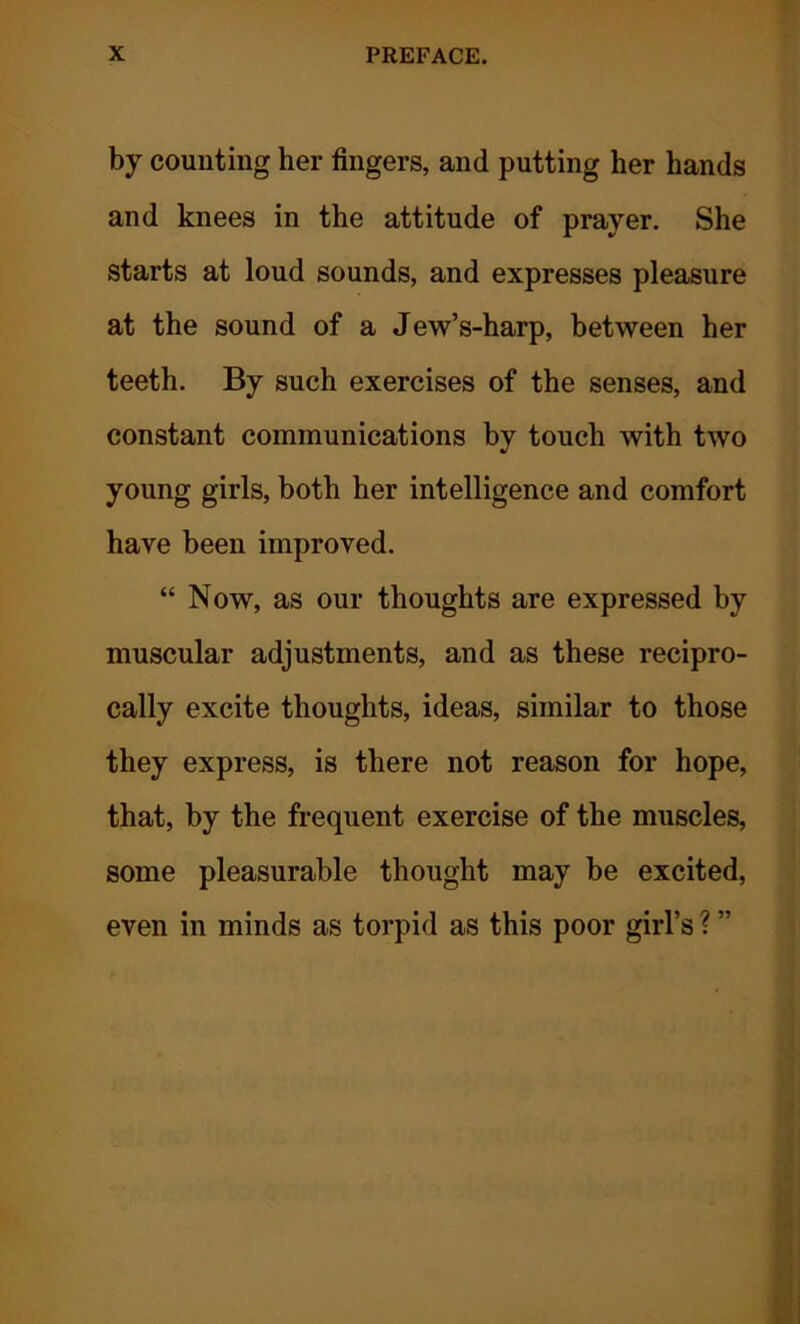 by counting her fingers, and putting her hands and knees in the attitude of prayer. She starts at loud sounds, and expresses pleasure at the sound of a Jew’s-harp, between her teeth. By such exercises of the senses, and constant communications by touch with two young girls, both her intelligence and comfort have been improved. “ Now, as our thoughts are expressed by muscular adjustments, and as these recipro- cally excite thoughts, ideas, similar to those they express, is there not reason for hope, that, by the frequent exercise of the muscles, some pleasurable thought may be excited, even in minds as torpid as this poor girl’s ? ”