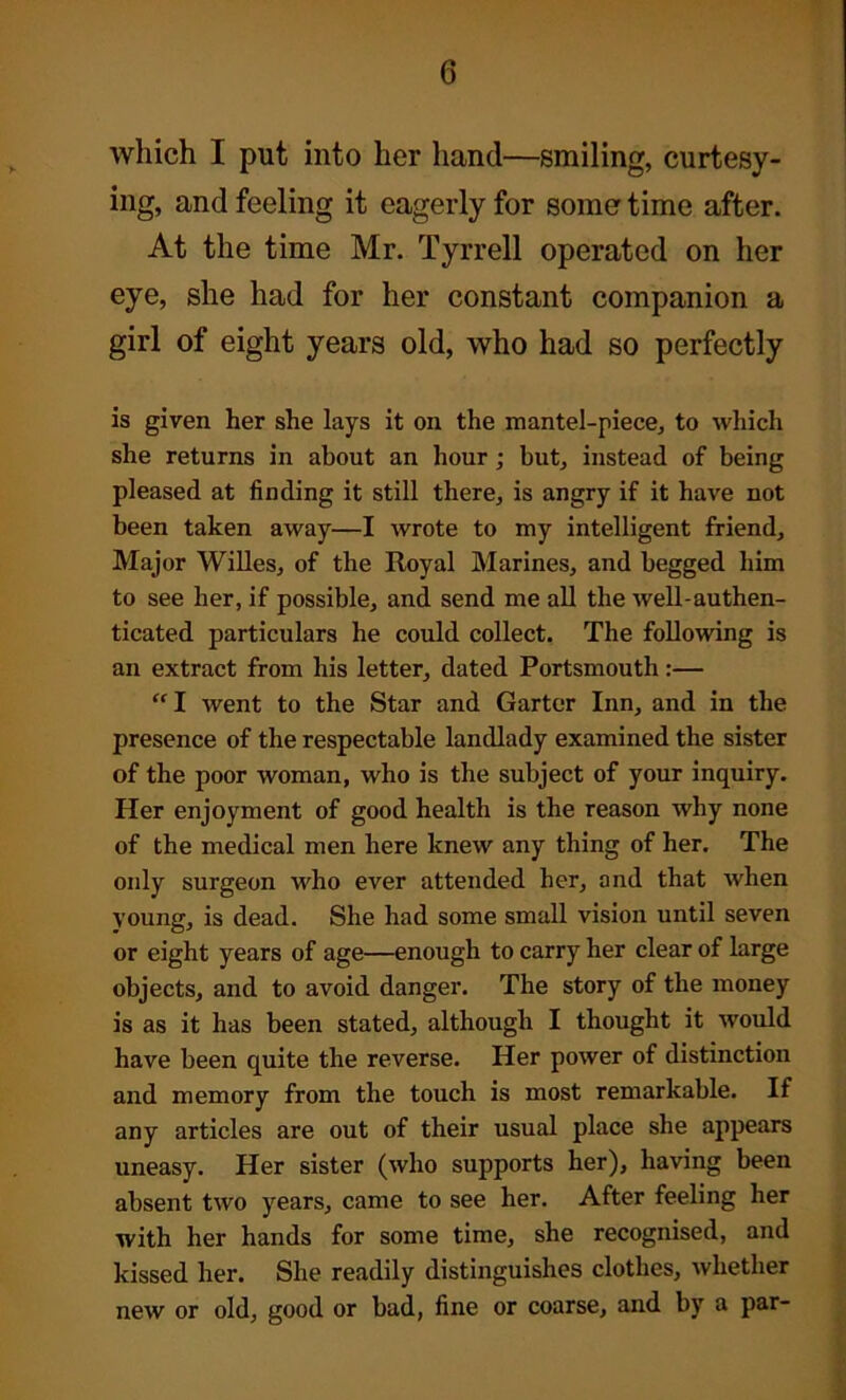 which I put into her hand—smiling, curtesy- ing, and feeling it eagerly for some time after. At the time Mr. Tyrrell operated on her eye, she had for her constant companion a girl of eight years old, who had so perfectly is given her she lays it on the mantel-piece, to which she returns in about an hour ; but, instead of being pleased at finding it still there, is angry if it have not been taken away—I wrote to my intelligent friend. Major Willes, of the Royal Marines, and begged him to see her, if possible, and send me all the well-authen- ticated particulars he could collect. The following is an extract from his letter, dated Portsmouth:— “I went to the Star and Garter Inn, and in the presence of the respectable landlady examined the sister of the poor woman, who is the subject of your inquiry. Her enjoyment of good health is the reason why none of the medical men here knew any thing of her. The only surgeon who ever attended her, and that when young, is dead. She had some small vision until seven or eight years of age—enough to carry her clear of large objects, and to avoid danger. The story of the money is as it has been stated, although I thought it would have been quite the reverse. Her power of distinction and memory from the touch is most remarkable. If any articles are out of their usual place she appears uneasy. Her sister (who supports her), having been absent two years, came to see her. After feeling her with her hands for some time, she recognised, and kissed her. She readily distinguishes clothes, whether new or old, good or bad, fine or coarse, and by a par-