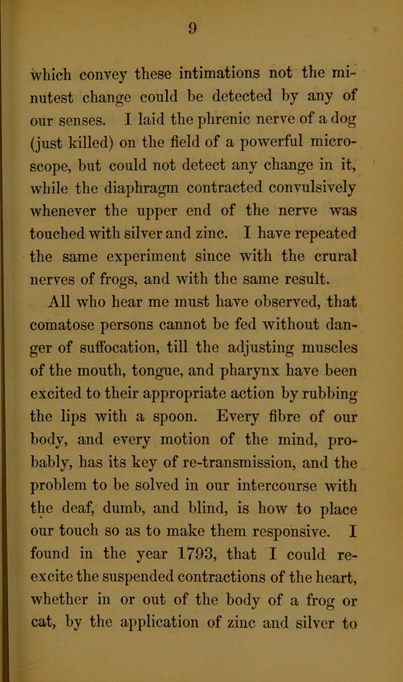 which convey these intimations not the mi- nutest change could be detected by any of our senses. I laid the phrenic nerve of a dog (just killed) on the field of a powerful micro- scope, but could not detect any change in it, while the diaphragm contracted convulsively whenever the upper end of the nerve was touched with silver and zinc. I have repeated the same experiment since with the crural nerves of frogs, and with the same result. All who hear me must have observed, that comatose persons cannot be fed without dan- ger of suffocation, till the adjusting muscles of the mouth, tongue, and pharynx have been excited to their appropriate action by rubbing the lips with a spoon. Every fibre of our body, and every motion of the mind, pro- bably, has its key of re-transmission, and the problem to be solved in our intercourse with the deaf, dumb, and blind, is how to place our touch so as to make them responsive. I found in the year 1793, that I could re- excite the suspended contractions of the heart, whether in or out of the body of a frog or cat, by the application of zinc and silver to