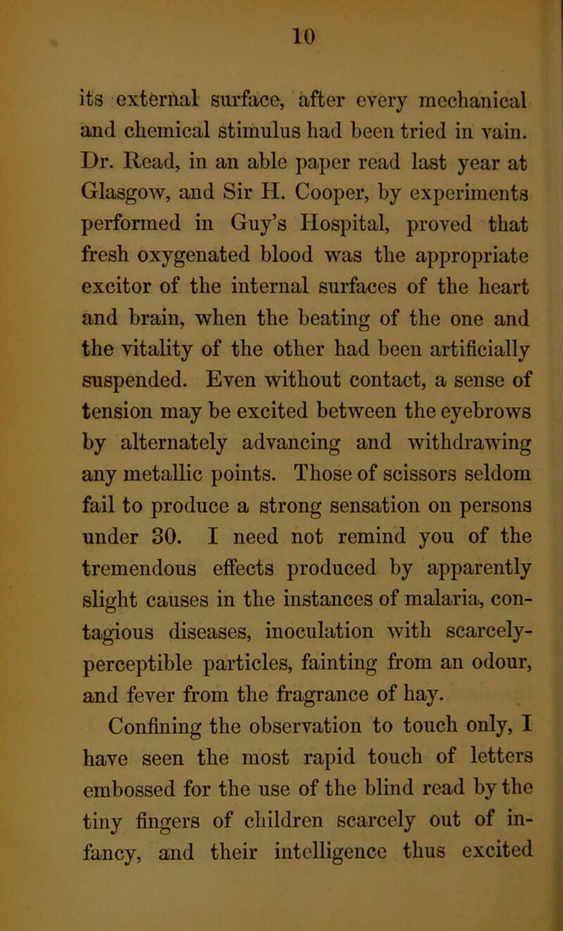 its external surface, after every mechanical and chemical stimulus had been tried in vain. Dr. Read, in an able paper read last year at Glasgow, and Sir H. Cooper, by experiments performed in Guy’s Hospital, proved that fresh oxygenated blood was the appropriate excitor of the internal surfaces of the heart and brain, when the beating of the one and the vitality of the other had been artificially suspended. Even without contact, a sense of tension may be excited between the eyebrows by alternately advancing and withdrawing any metallic points. Those of scissors seldom fail to produce a strong sensation on persons under 30. I need not remind you of the tremendous effects produced by apparently slight causes in the instances of malaria, con- tagious diseases, inoculation with scarcely- perceptible particles, fainting from an odour, and fever from the fragrance of hay. Confining the observation to touch only, I have seen the most rapid touch of letters embossed for the use of the blind read by the tiny fingers of children scarcely out of in- fancy, and their intelligence thus excited