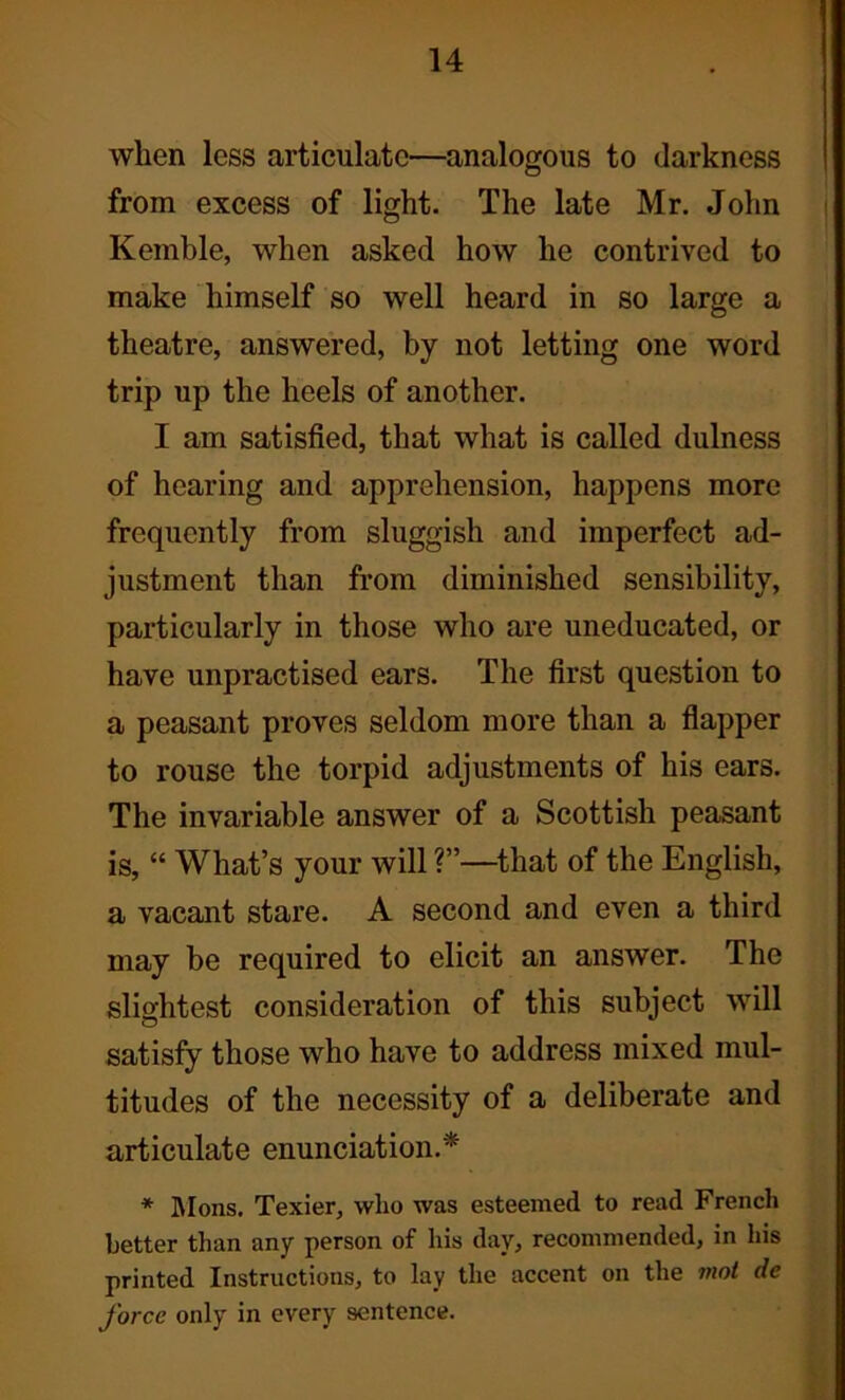 when less articulate—analogous to darkness from excess of light. The late Mr. John Kemble, when asked how he contrived to make himself so well heard in so large a theatre, answered, by not letting one word trip up the heels of another. I am satisfied, that what is called dulness of hearing and apprehension, happens more frequently from sluggish and imperfect ad- justment than from diminished sensibility, particularly in those who are uneducated, or have unpractised ears. The first question to a peasant proves seldom more than a flapper to rouse the torpid adjustments of his ears. The invariable answer of a Scottish peasant is, “ What’s your will ?”•—that of the English, a vacant stare. A second and even a third may be required to elicit an answer. The slightest consideration of this subject will satisfy those who have to address mixed mul- titudes of the necessity of a deliberate and articulate enunciation.* * Mons. Texier, who was esteemed to read French better than any person of his day, recommended, in his printed Instructions, to lay the accent on the mot de force only in every sentence.